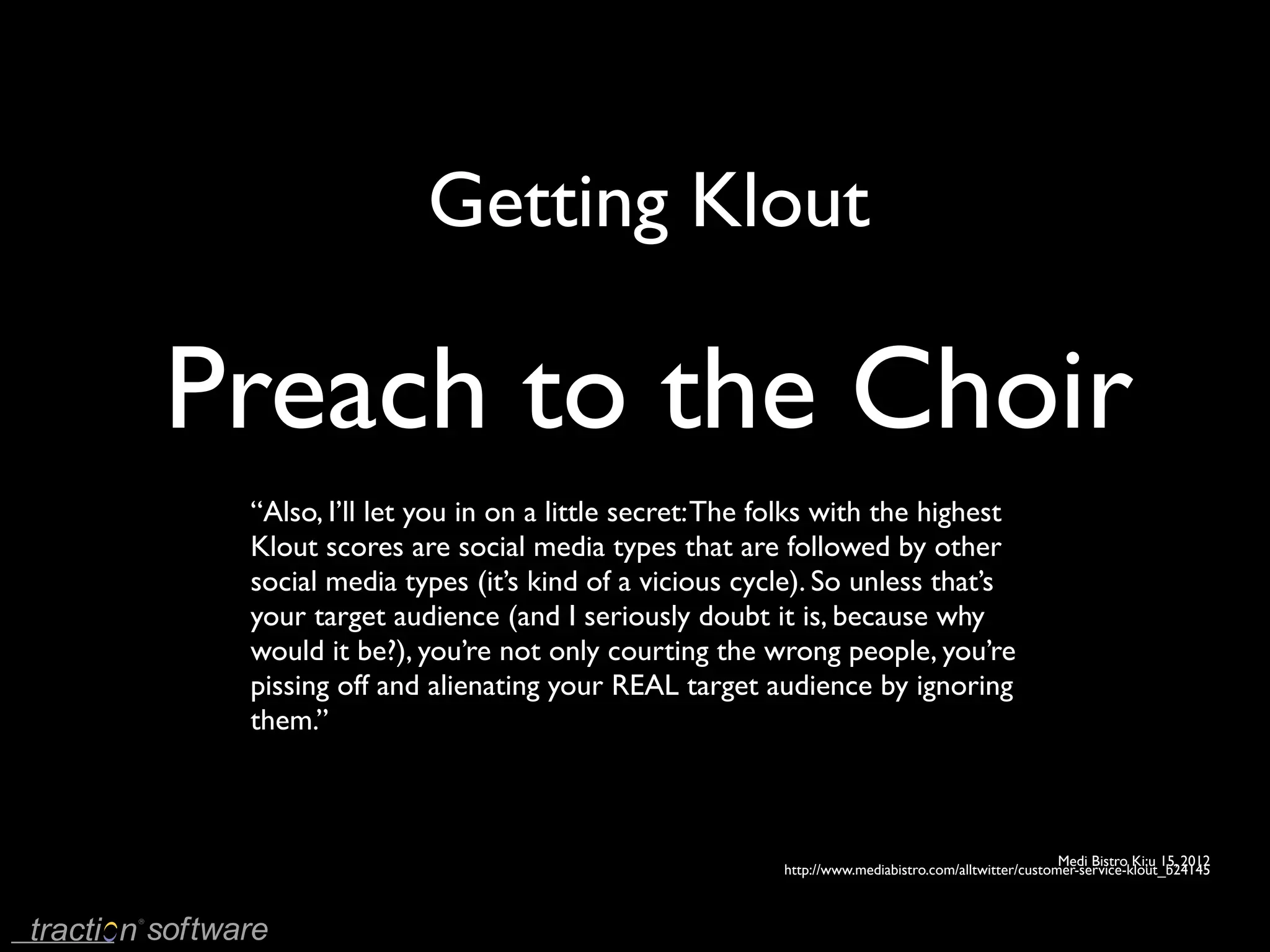 Getting Klout

Preach to the Choir
 “Also, I’ll let you in on a little secret: The folks with the highest
 Klout scores are social media types that are followed by other
 social media types (it’s kind of a vicious cycle). So unless that’s
 your target audience (and I seriously doubt it is, because why
 would it be?), you’re not only courting the wrong people, you’re
 pissing off and alienating your REAL target audience by ignoring
 them.’’



                                                                                             Medi Bistro Ki;u 15, 2012
                                                 http://www.mediabistro.com/alltwitter/customer-service-klout_b24145
 