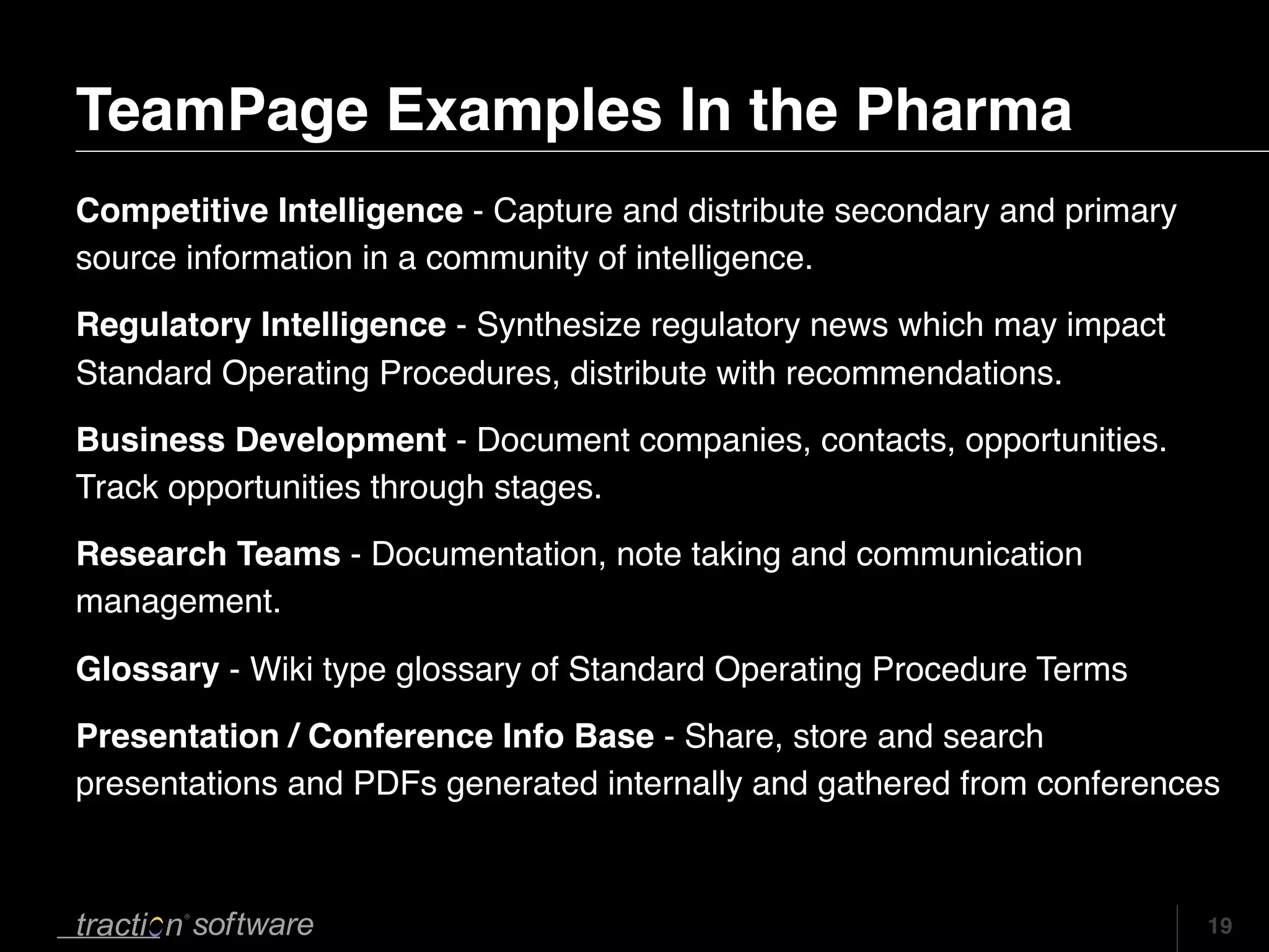 TeamPage Examples In the Pharma
Competitive Intelligence - Capture and distribute secondary and primary
source information in a community of intelligence.
Regulatory Intelligence - Synthesize regulatory news which may impact
Standard Operating Procedures, distribute with recommendations.
Business Development - Document companies, contacts, opportunities.
Track opportunities through stages.
Research Teams - Documentation, note taking and communication
management.

Glossary - Wiki type glossary of Standard Operating Procedure Terms
Presentation / Conference Info Base - Share, store and search
presentations and PDFs generated internally and gathered from conferences



                                                                          19
 