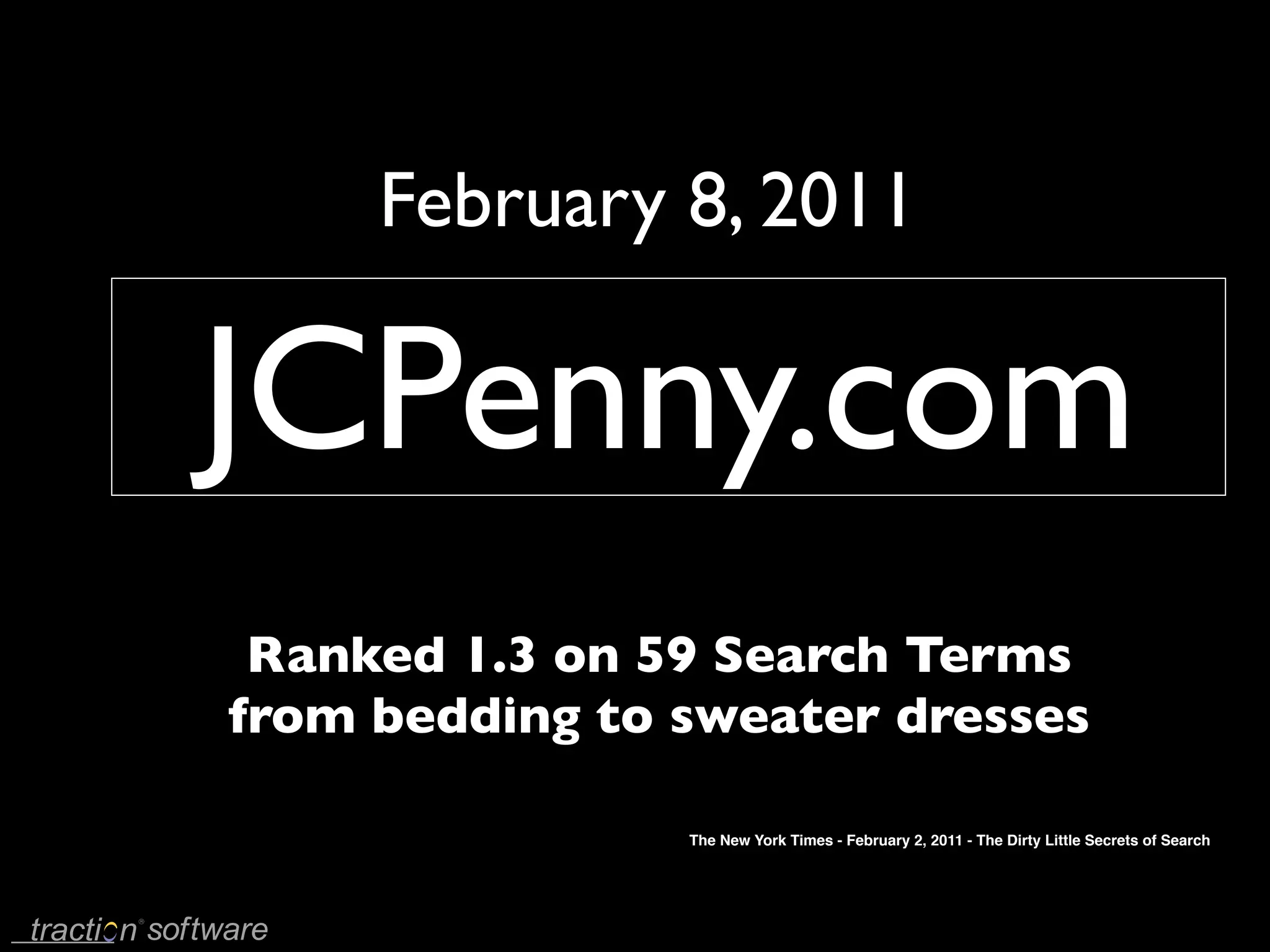 February 8, 2011

JCPenny.com
 Ranked 1.3 on 59 Search Terms
from bedding to sweater dresses

                The New York Times - February 2, 2011 - The Dirty Little Secrets of Search
 