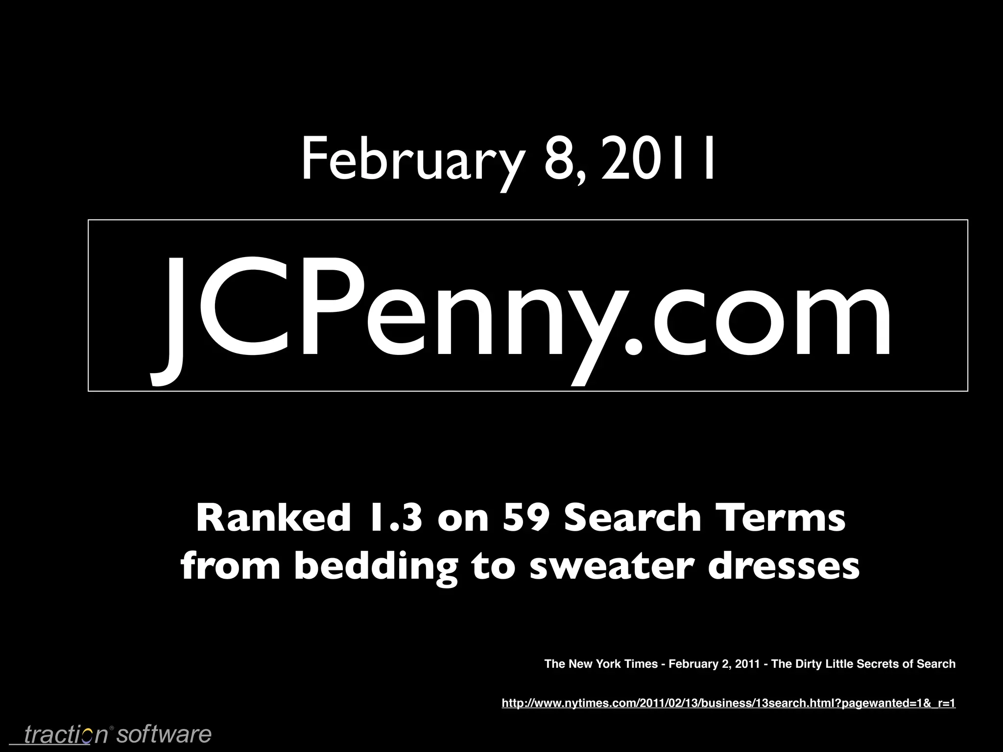 February 8, 2011

JCPenny.com
 Ranked 1.3 on 59 Search Terms
from bedding to sweater dresses

                    The New York Times - February 2, 2011 - The Dirty Little Secrets of Search


              http://www.nytimes.com/2011/02/13/business/13search.html?pagewanted=1&_r=1
 