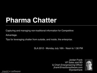 Pharma Chatter
Capturing and managing non-traditional information for Competitive
Advantage.
Tips for leveraging chatter from outside, and inside, the enterprise.


                             SLA 2012 - Monday July 16th - Noon to 1:30 PM




                                                                Jordan Frank
                                                            VP Sales and BD
                                                & Chief Emergineering Ofﬁcer
                                                 jfrank@tractionsoftware.com
                                                                @jordanfrank
 