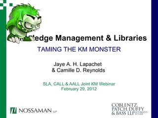 Knowledge Management & Libraries
      TAMING THE KM MONSTER

            Jaye A. H. Lapachet
           & Camille D. Reynolds

       SLA, CALL & AALL Joint KM Webinar
               February 29, 2012
 