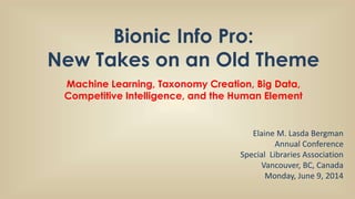 Bionic Info Pro:
New Takes on an Old Theme
Machine Learning, Taxonomy Creation, Big Data,
Competitive Intelligence, and the Human Element
Elaine M. Lasda Bergman
Annual Conference
Special Libraries Association
Vancouver, BC, Canada
Monday, June 9, 2014
 