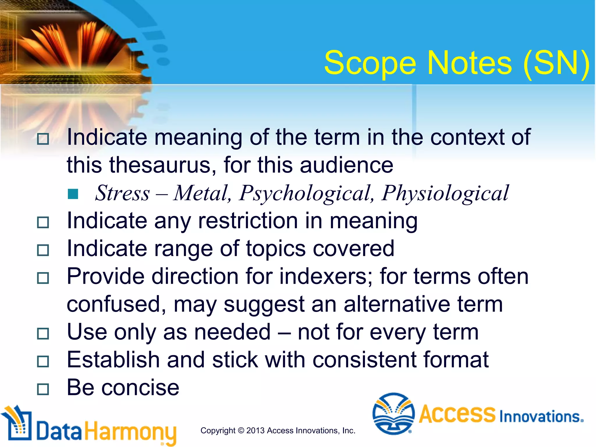 Scope Notes (SN)
 Indicate meaning of the term in the context of
this thesaurus, for this audience
 Stress – Metal, Psychological, Physiological
 Indicate any restriction in meaning
 Indicate range of topics covered
 Provide direction for indexers; for terms often
confused, may suggest an alternative term
 Use only as needed – not for every term
 Establish and stick with consistent format
 Be concise
Copyright © 2013 Access Innovations, Inc.
 