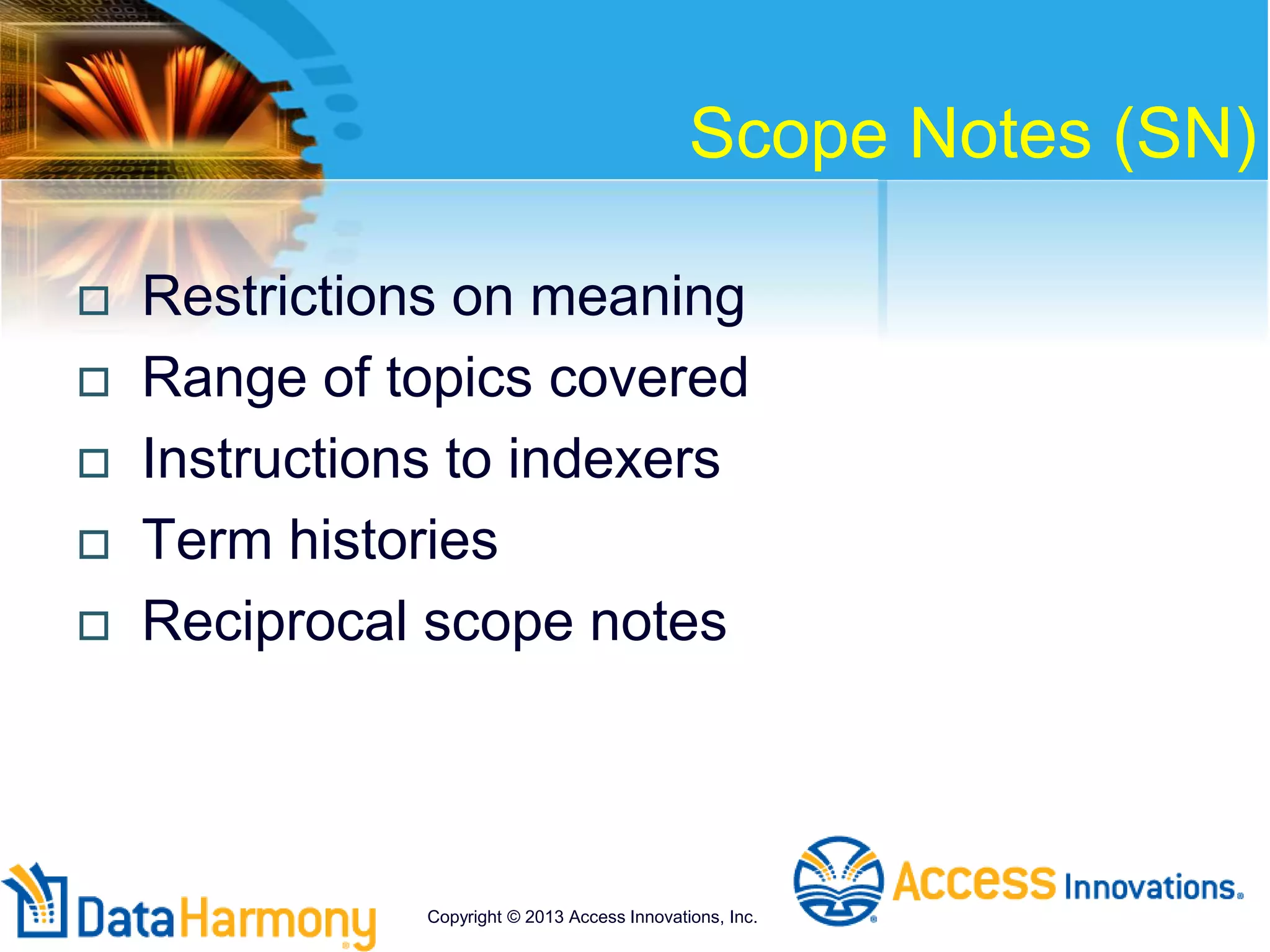 Scope Notes (SN)
 Restrictions on meaning
 Range of topics covered
 Instructions to indexers
 Term histories
 Reciprocal scope notes
Copyright © 2013 Access Innovations, Inc.
 