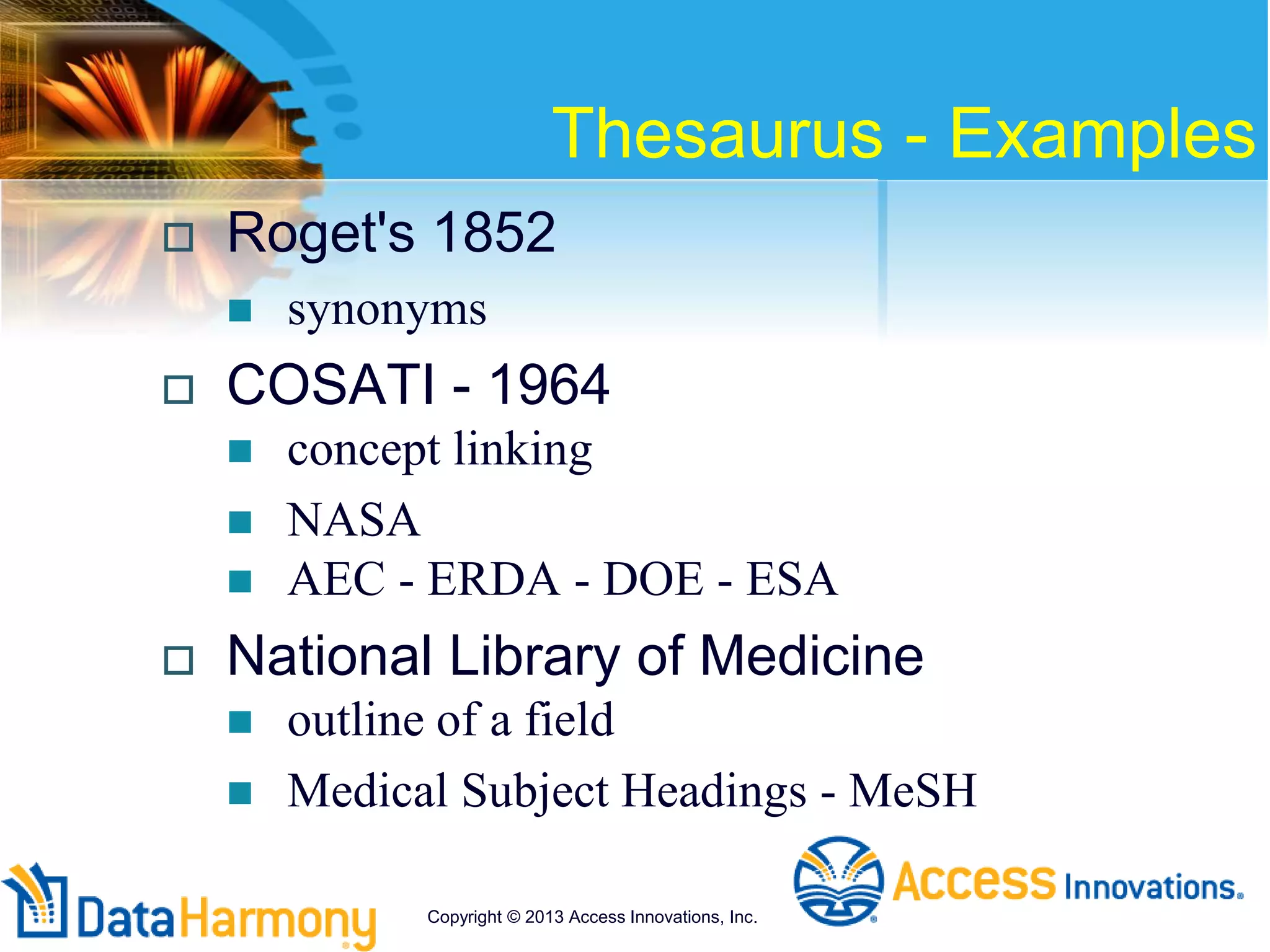Thesaurus - Examples
 Roget's 1852
 synonyms
 COSATI - 1964
 concept linking
 NASA
 AEC - ERDA - DOE - ESA
 National Library of Medicine
 outline of a field
 Medical Subject Headings - MeSH
Copyright © 2013 Access Innovations, Inc.
 
