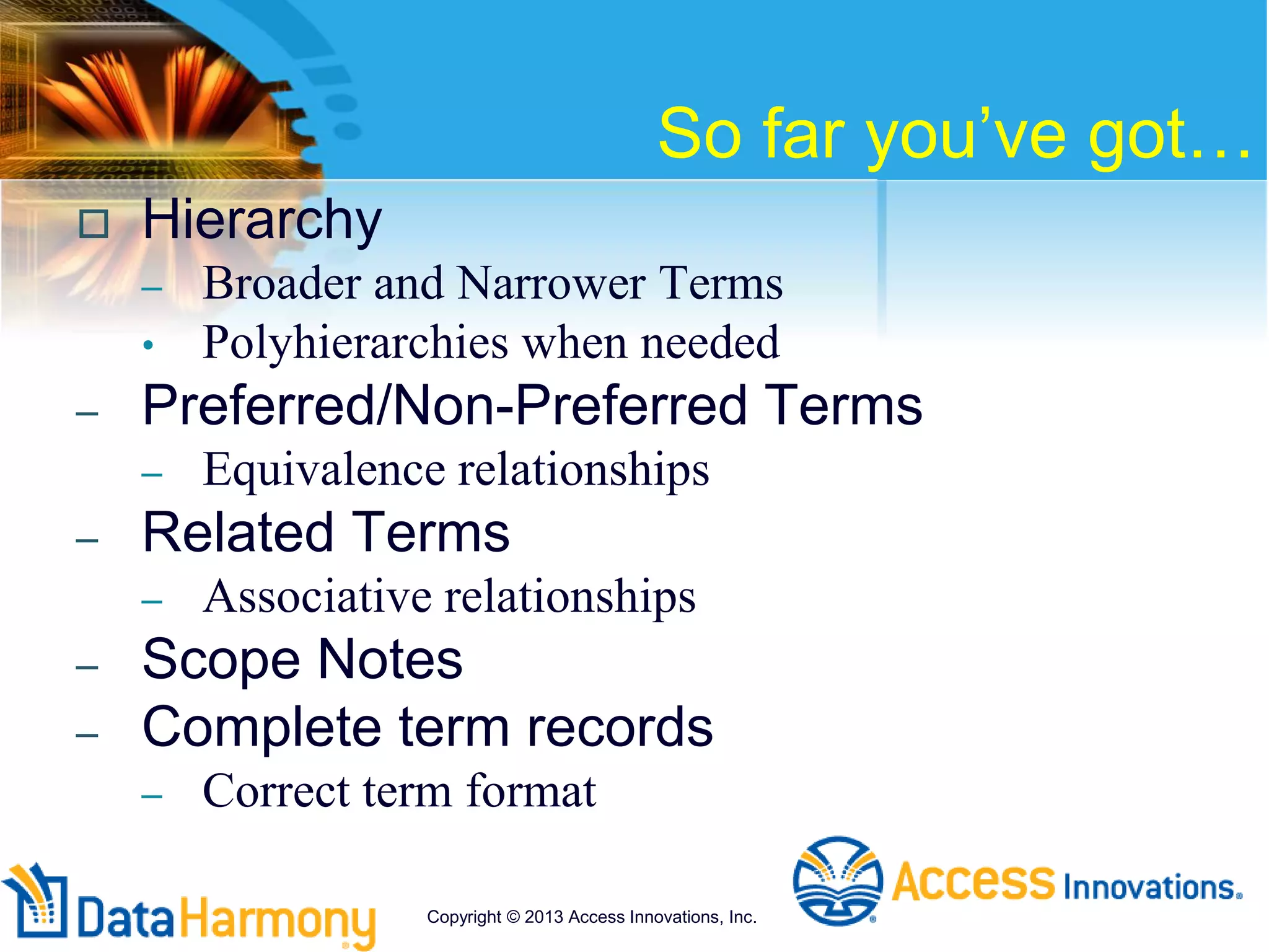 So far you’ve got…
 Hierarchy
– Broader and Narrower Terms
• Polyhierarchies when needed
– Preferred/Non-Preferred Terms
– Equivalence relationships
– Related Terms
– Associative relationships
– Scope Notes
– Complete term records
– Correct term format
Copyright © 2013 Access Innovations, Inc.
 
