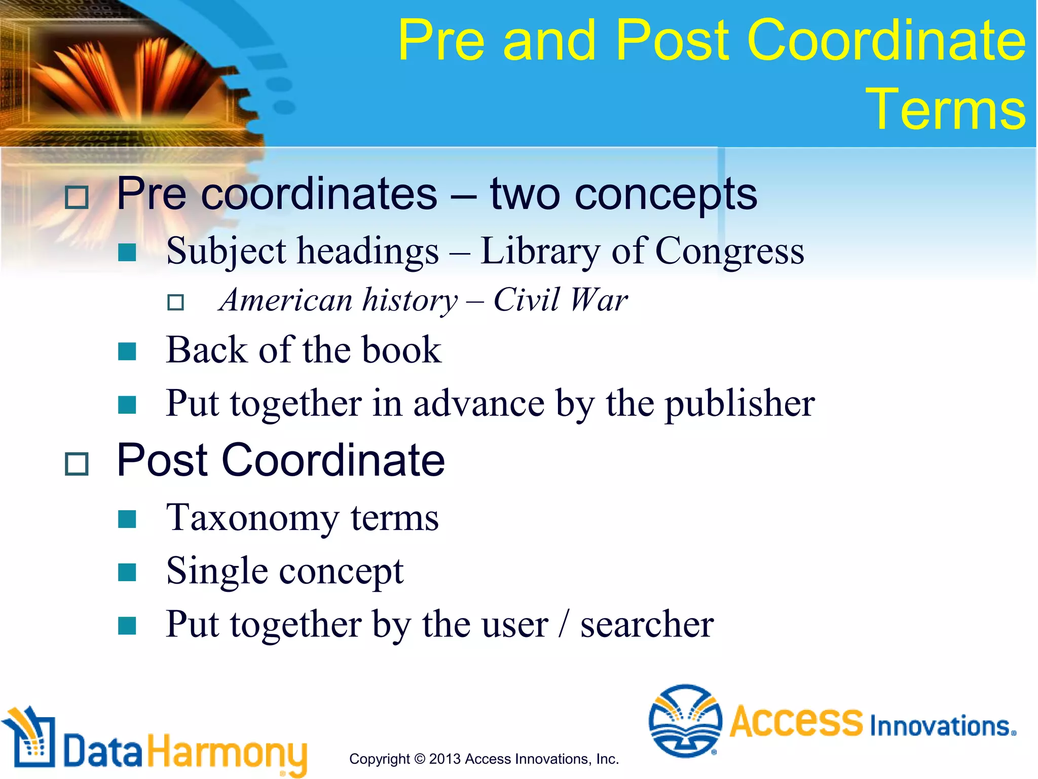 Pre and Post Coordinate
Terms
 Pre coordinates – two concepts
 Subject headings – Library of Congress
 American history – Civil War
 Back of the book
 Put together in advance by the publisher
 Post Coordinate
 Taxonomy terms
 Single concept
 Put together by the user / searcher
Copyright © 2013 Access Innovations, Inc.
 