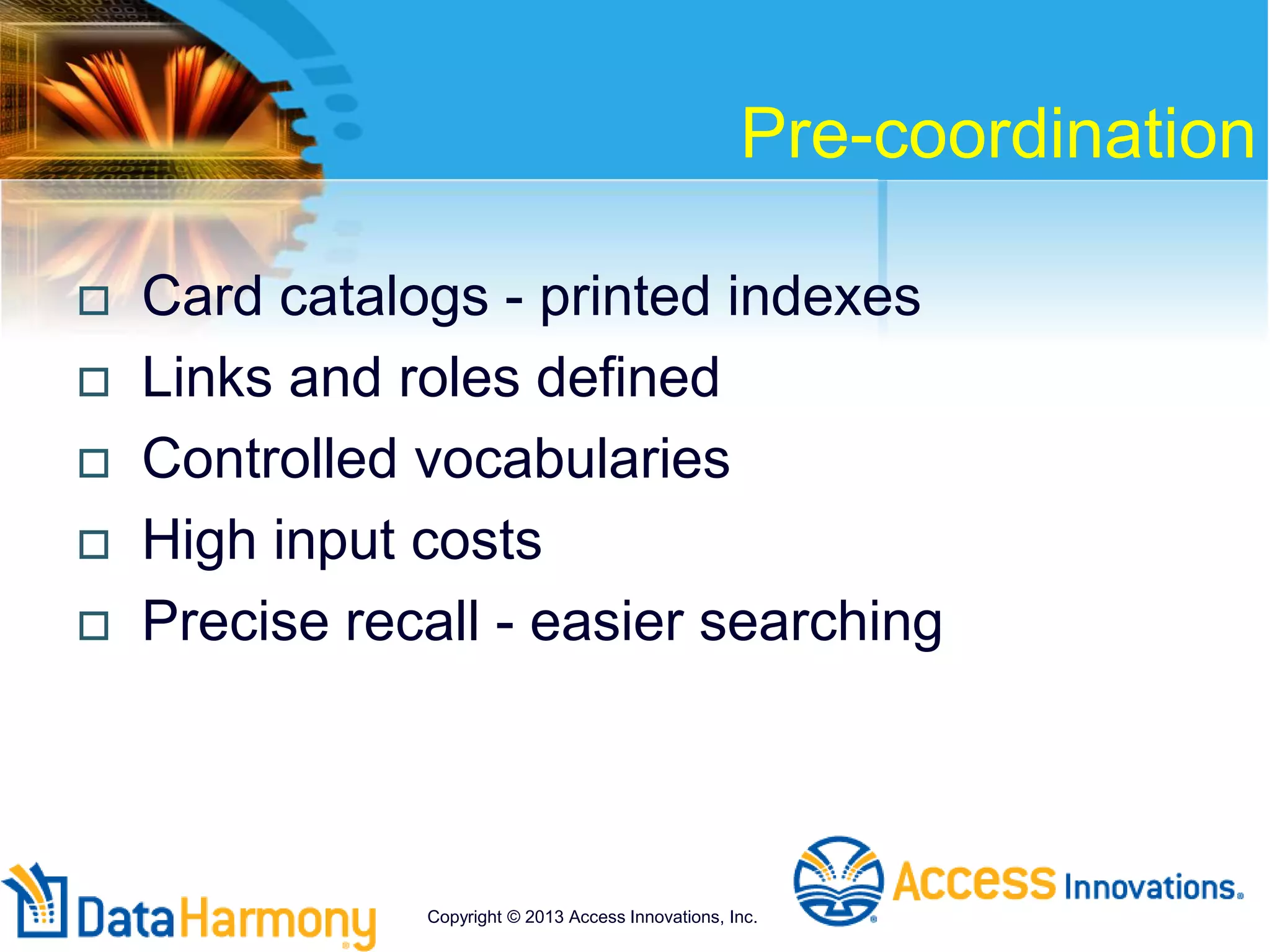 Pre-coordination
 Card catalogs - printed indexes
 Links and roles defined
 Controlled vocabularies
 High input costs
 Precise recall - easier searching
Copyright © 2013 Access Innovations, Inc.
 