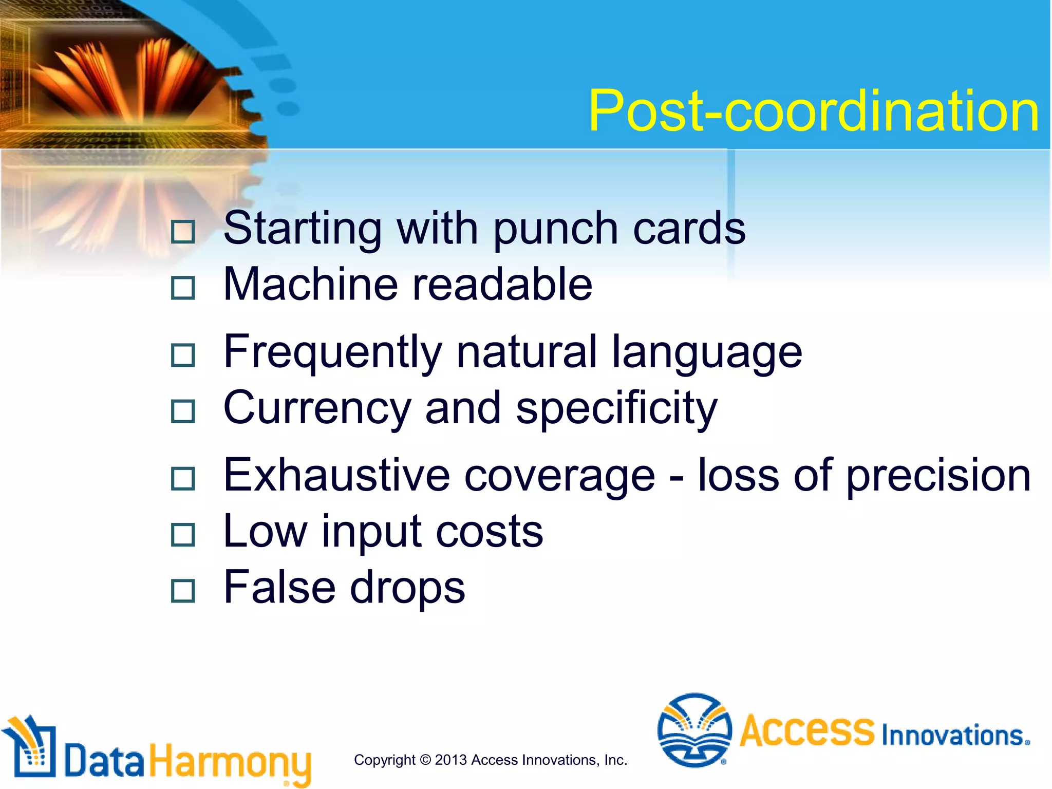Post-coordination
 Starting with punch cards
 Machine readable
 Frequently natural language
 Currency and specificity
 Exhaustive coverage - loss of precision
 Low input costs
 False drops
Copyright © 2013 Access Innovations, Inc.
 
