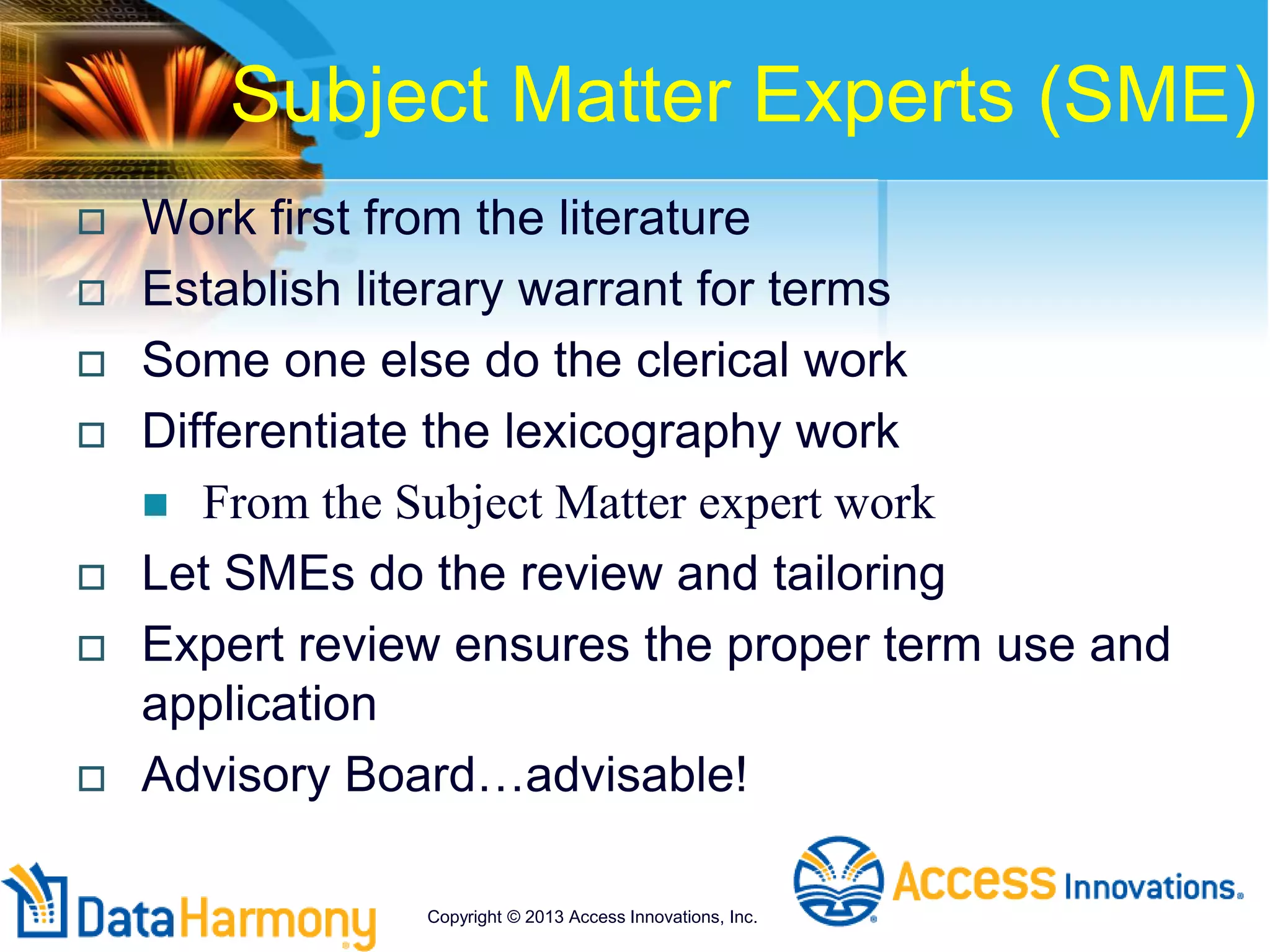  Work first from the literature
 Establish literary warrant for terms
 Some one else do the clerical work
 Differentiate the lexicography work
 From the Subject Matter expert work
 Let SMEs do the review and tailoring
 Expert review ensures the proper term use and
application
 Advisory Board…advisable!
Subject Matter Experts (SME)
Copyright © 2013 Access Innovations, Inc.
 