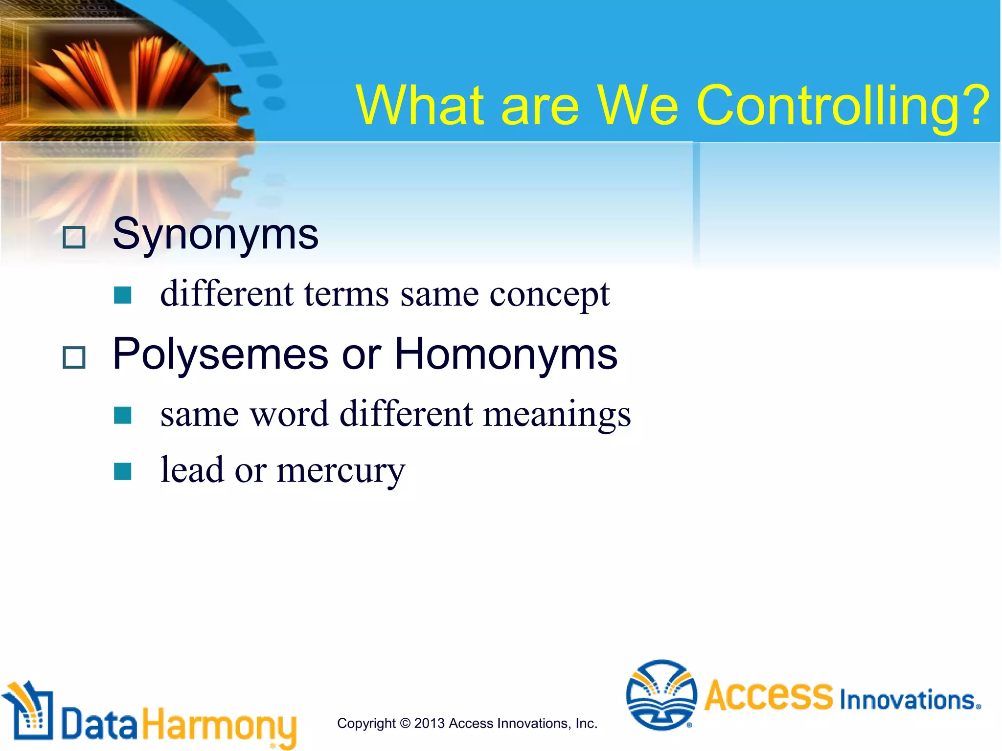 What are We Controlling?
 Synonyms
 different terms same concept
 Polysemes or Homonyms
 same word different meanings
 lead or mercury
Copyright © 2013 Access Innovations, Inc.
 