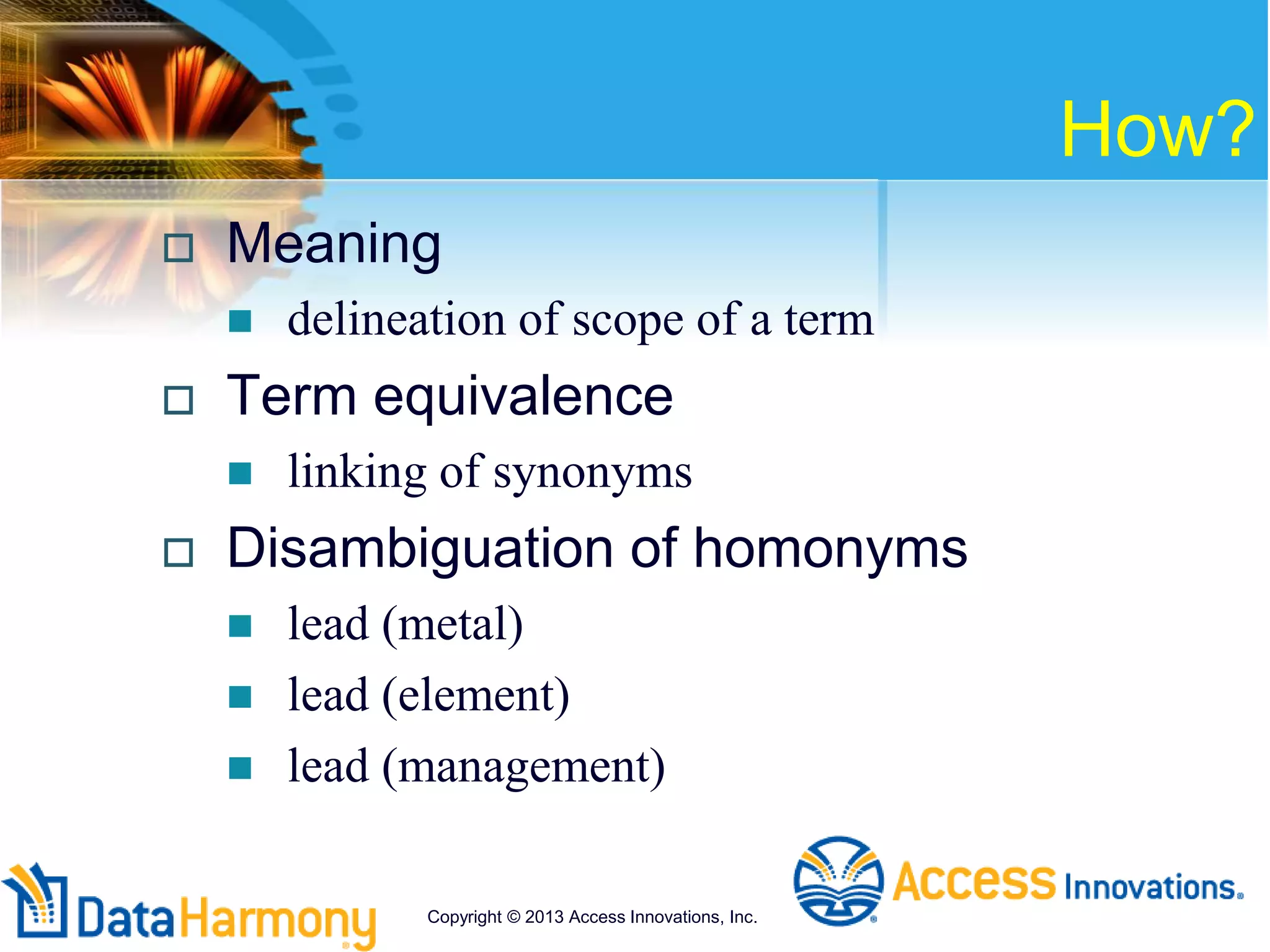 How?
 Meaning
 delineation of scope of a term
 Term equivalence
 linking of synonyms
 Disambiguation of homonyms
 lead (metal)
 lead (element)
 lead (management)
Copyright © 2013 Access Innovations, Inc.
 
