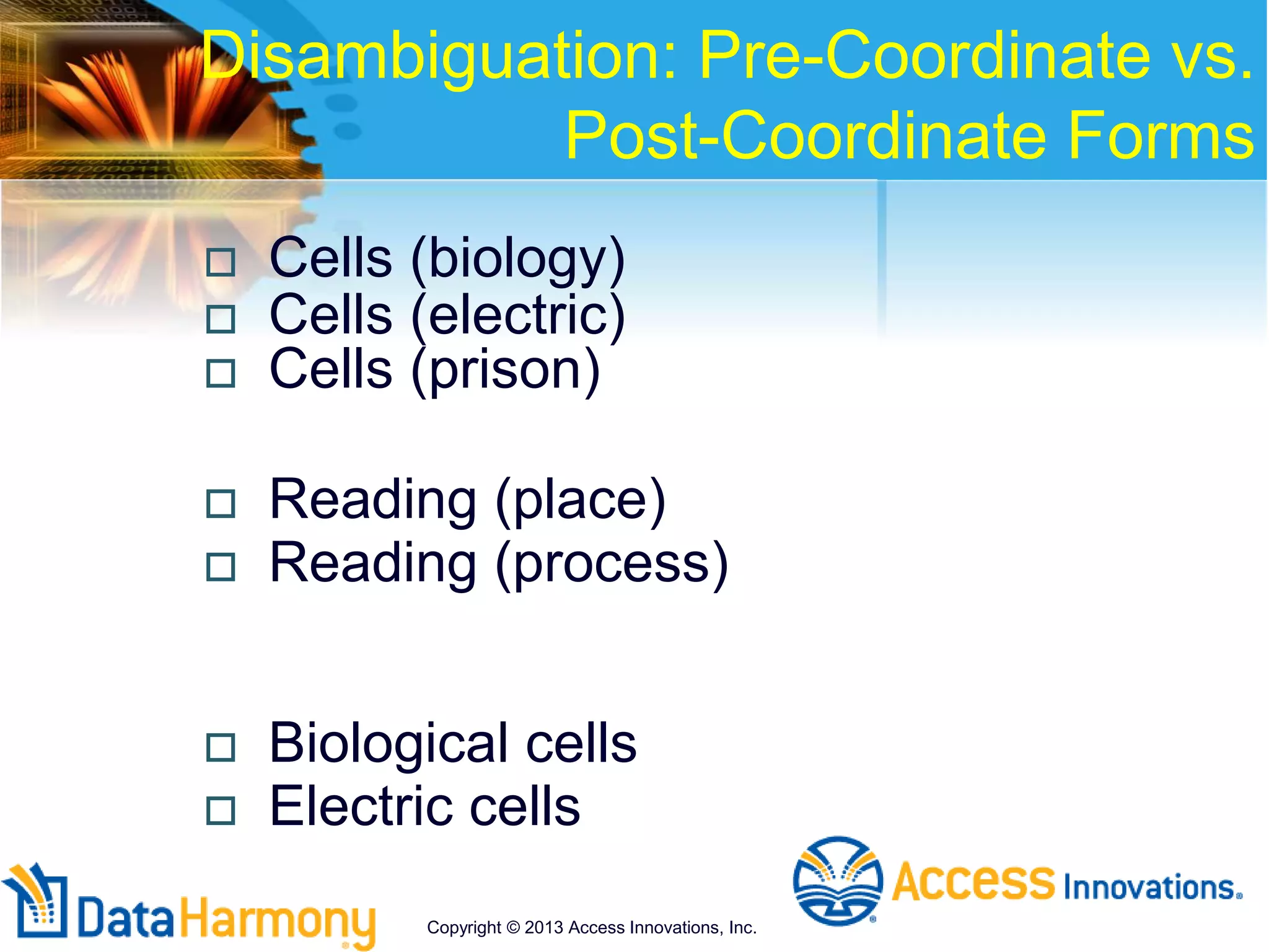 Disambiguation: Pre-Coordinate vs.
Post-Coordinate Forms
 Cells (biology)
 Cells (electric)
 Cells (prison)
 Reading (place)
 Reading (process)
 Biological cells
 Electric cells
Copyright © 2013 Access Innovations, Inc.
 
