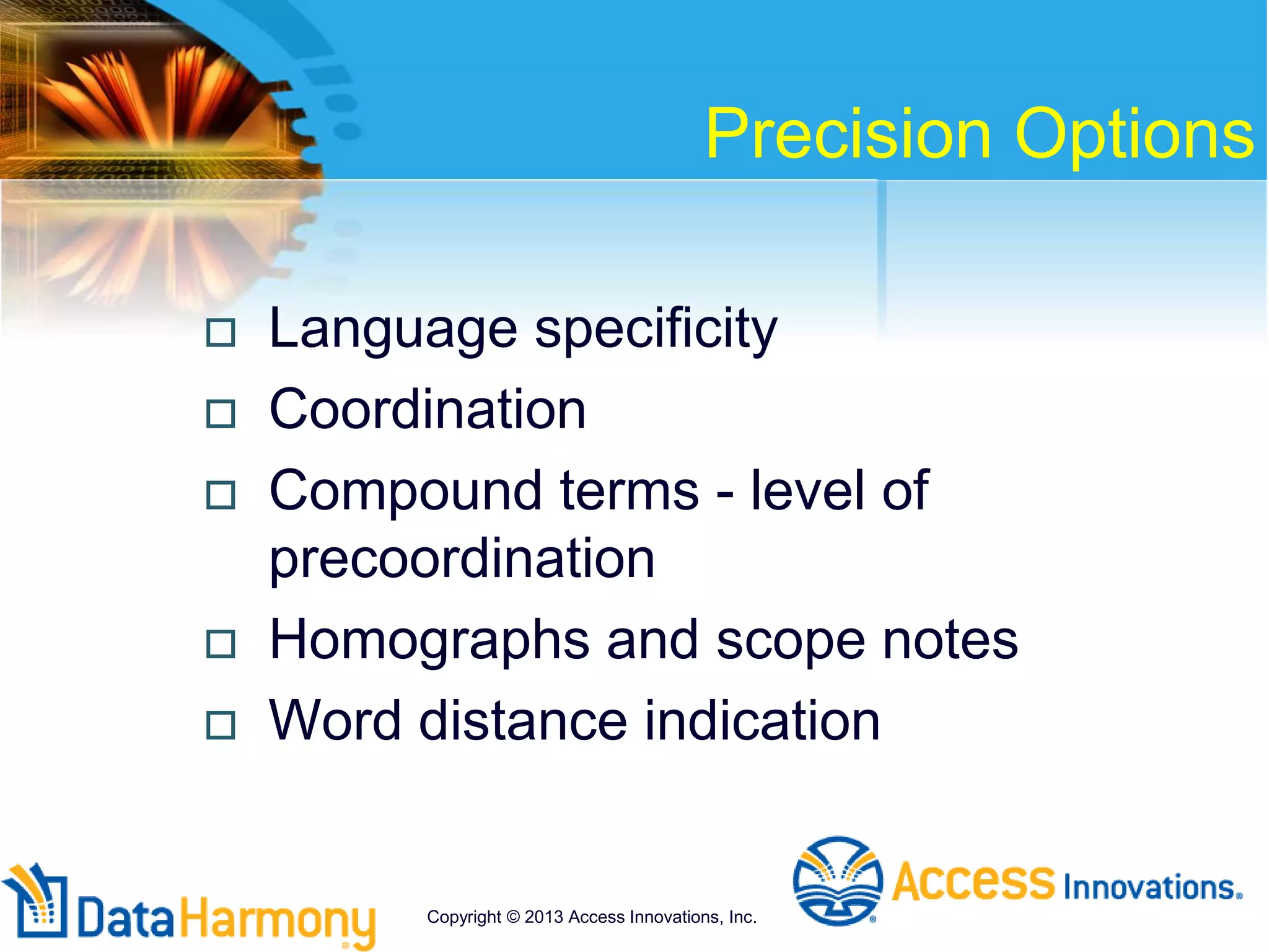 Precision Options
 Language specificity
 Coordination
 Compound terms - level of
precoordination
 Homographs and scope notes
 Word distance indication
Copyright © 2013 Access Innovations, Inc.
 