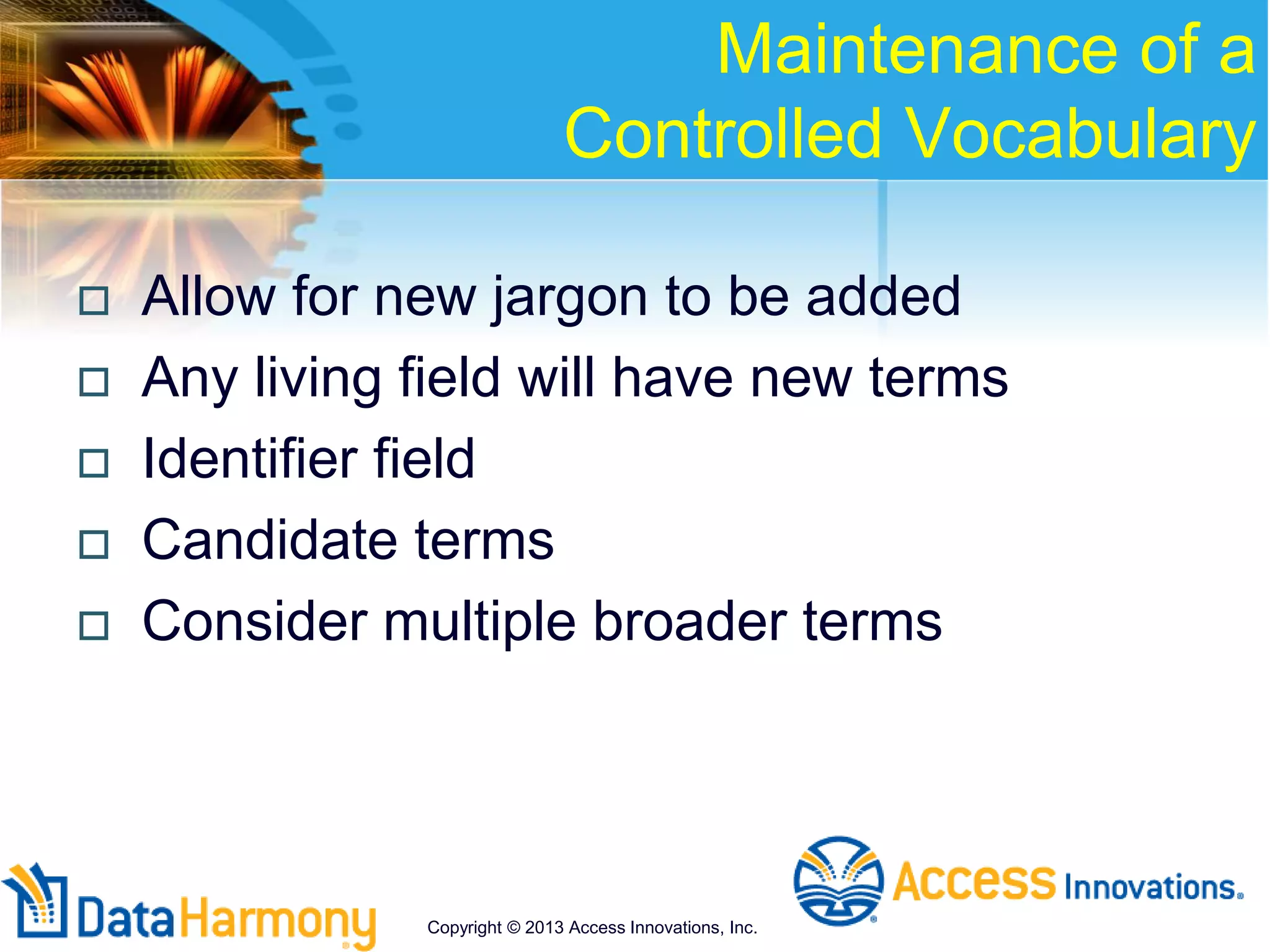 Maintenance of a
Controlled Vocabulary
 Allow for new jargon to be added
 Any living field will have new terms
 Identifier field
 Candidate terms
 Consider multiple broader terms
Copyright © 2013 Access Innovations, Inc.
 