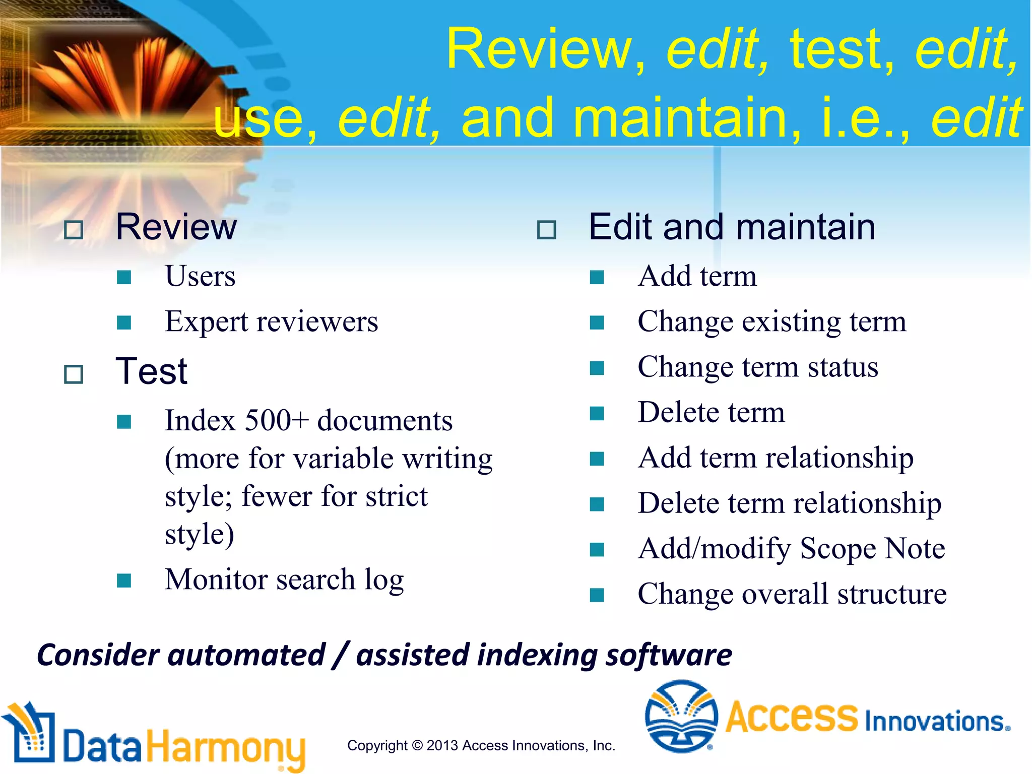 Review, edit, test, edit,
use, edit, and maintain, i.e., edit
 Review
 Users
 Expert reviewers
 Test
 Index 500+ documents
(more for variable writing
style; fewer for strict
style)
 Monitor search log
 Edit and maintain
 Add term
 Change existing term
 Change term status
 Delete term
 Add term relationship
 Delete term relationship
 Add/modify Scope Note
 Change overall structure
Consider automated / assisted indexing software
Copyright © 2013 Access Innovations, Inc.
 