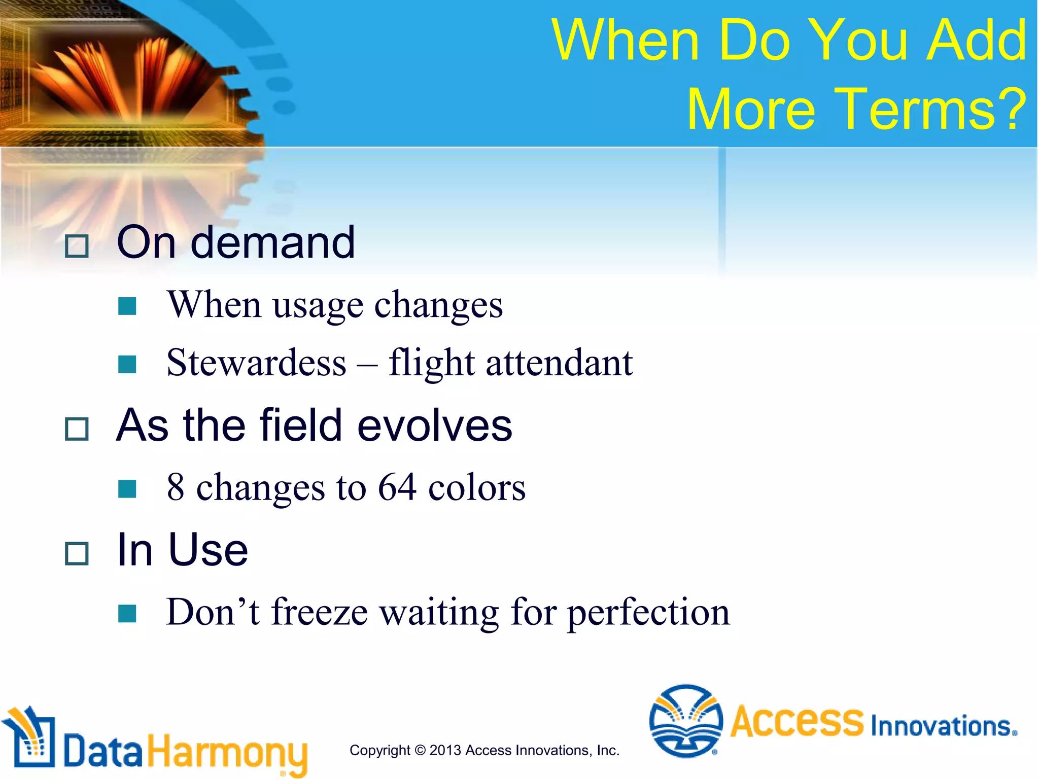 When Do You Add
More Terms?
 On demand
 When usage changes
 Stewardess – flight attendant
 As the field evolves
 8 changes to 64 colors
 In Use
 Don’t freeze waiting for perfection
Copyright © 2013 Access Innovations, Inc.
 