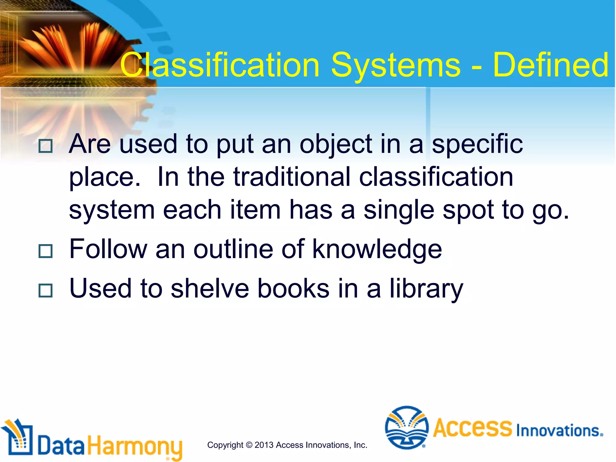 Classification Systems - Defined
 Are used to put an object in a specific
place. In the traditional classification
system each item has a single spot to go.
 Follow an outline of knowledge
 Used to shelve books in a library
Copyright © 2013 Access Innovations, Inc.
 