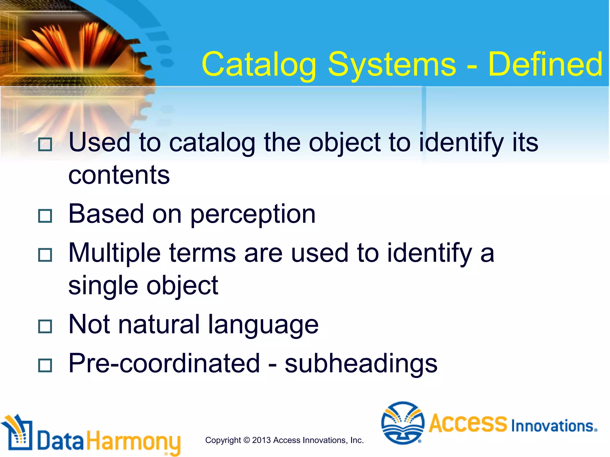 Catalog Systems - Defined
 Used to catalog the object to identify its
contents
 Based on perception
 Multiple terms are used to identify a
single object
 Not natural language
 Pre-coordinated - subheadings
Copyright © 2013 Access Innovations, Inc.
 