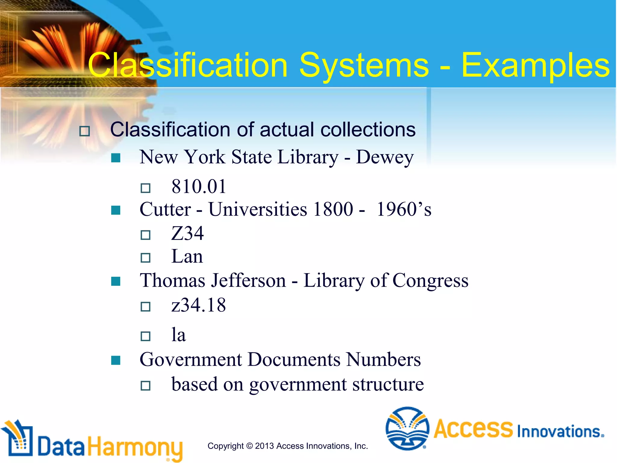 Classification Systems - Examples
 Classification of actual collections
 New York State Library - Dewey
 810.01
 Cutter - Universities 1800 - 1960’s
 Z34
 Lan
 Thomas Jefferson - Library of Congress
 z34.18
 la
 Government Documents Numbers
 based on government structure
Copyright © 2013 Access Innovations, Inc.
 
