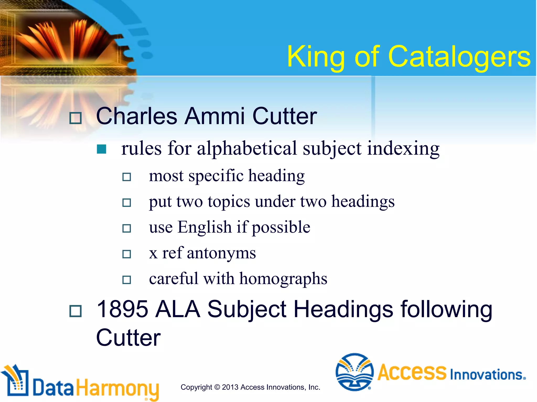 King of Catalogers
 Charles Ammi Cutter
 rules for alphabetical subject indexing
 most specific heading
 put two topics under two headings
 use English if possible
 x ref antonyms
 careful with homographs
 1895 ALA Subject Headings following
Cutter
Copyright © 2013 Access Innovations, Inc.
 