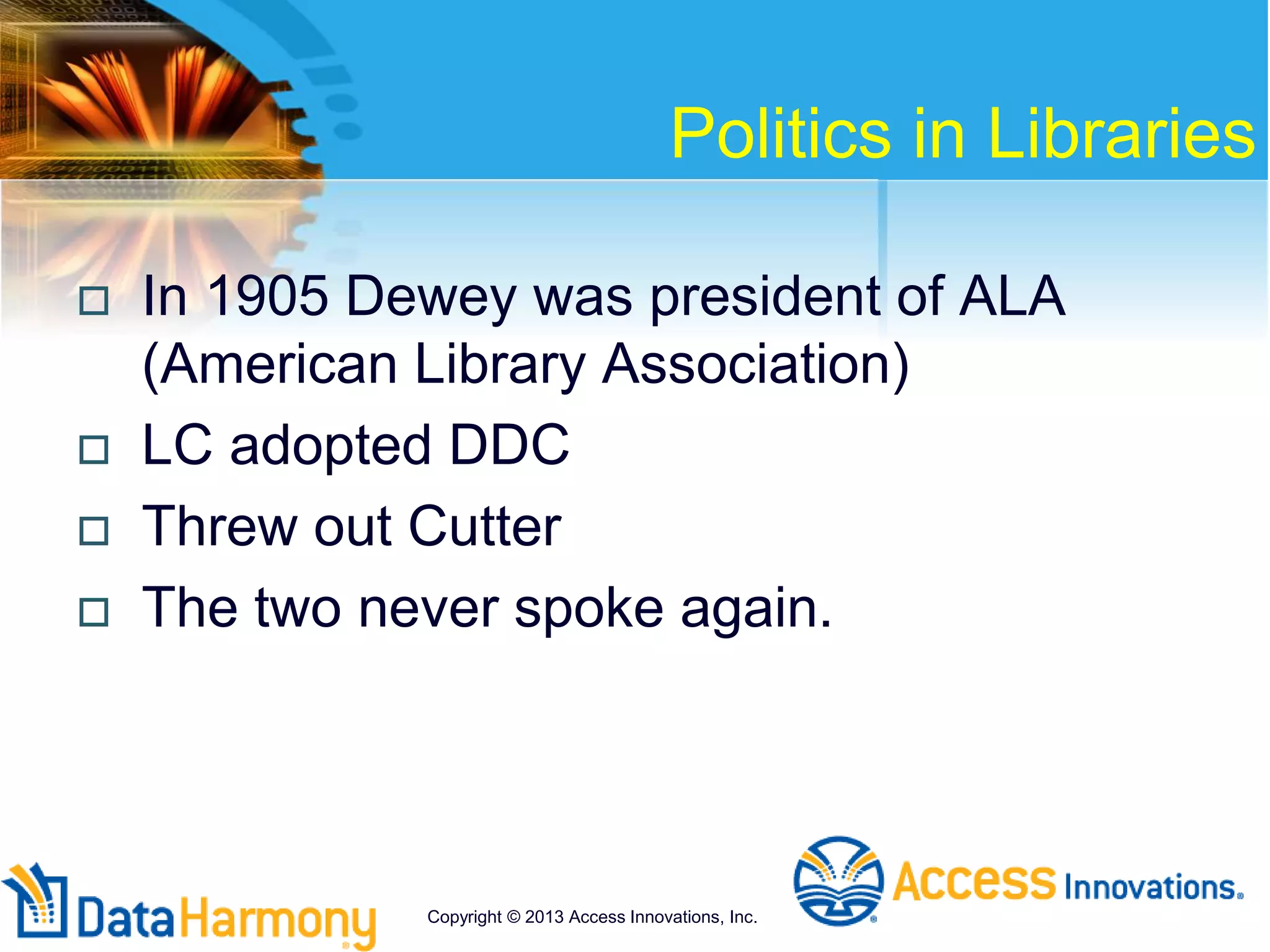 Politics in Libraries
 In 1905 Dewey was president of ALA
(American Library Association)
 LC adopted DDC
 Threw out Cutter
 The two never spoke again.
Copyright © 2013 Access Innovations, Inc.
 