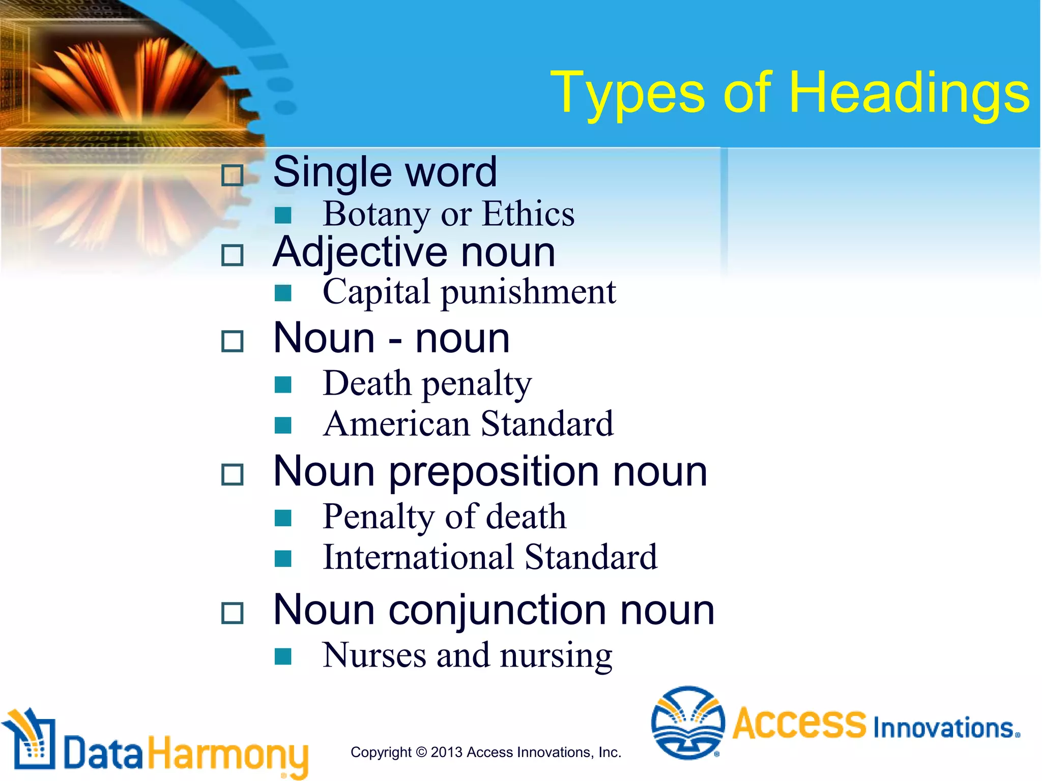 Types of Headings
 Single word
 Botany or Ethics
 Adjective noun
 Capital punishment
 Noun - noun
 Death penalty
 American Standard
 Noun preposition noun
 Penalty of death
 International Standard
 Noun conjunction noun
 Nurses and nursing
Copyright © 2013 Access Innovations, Inc.
 