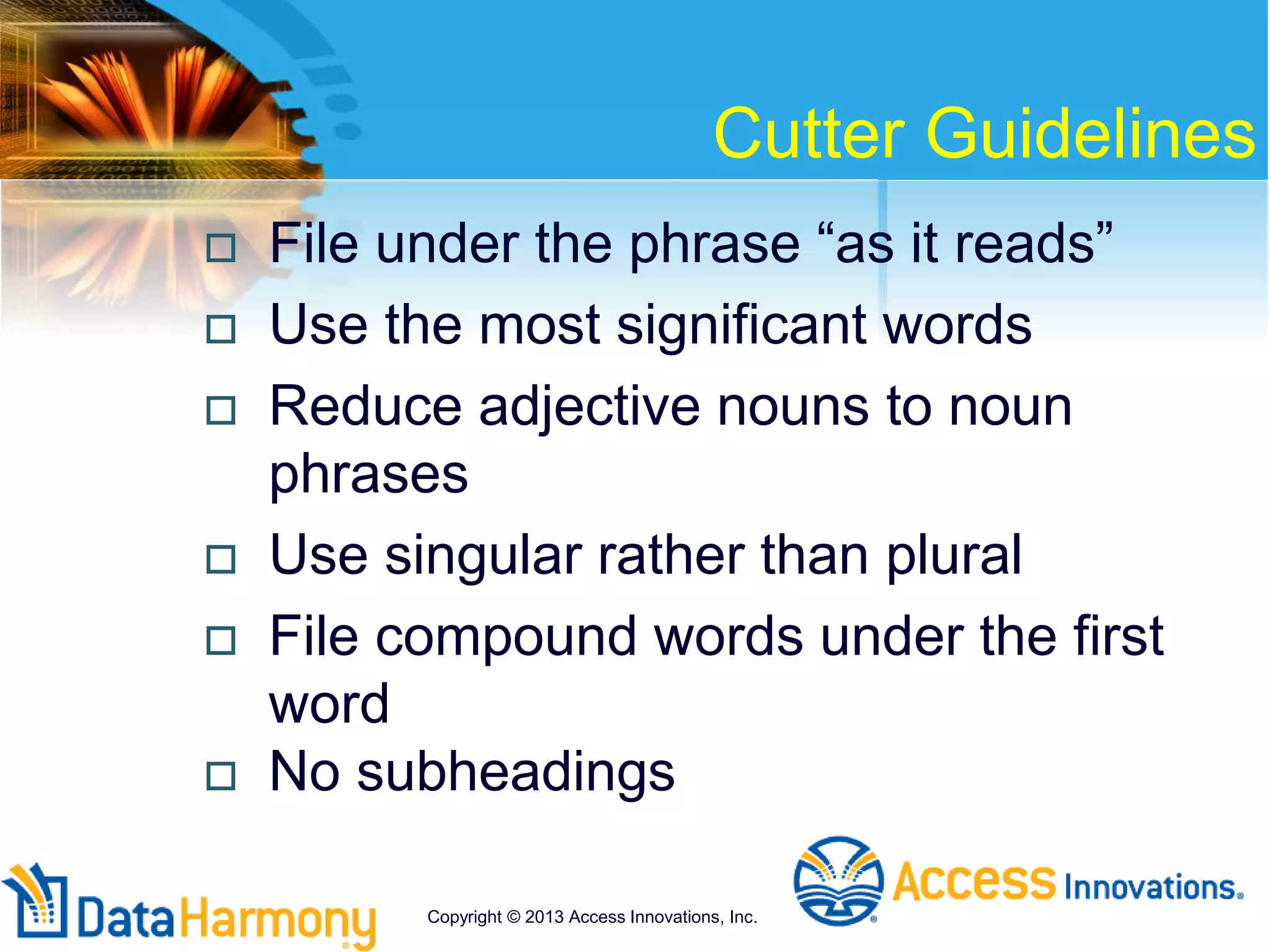 Cutter Guidelines
 File under the phrase “as it reads”
 Use the most significant words
 Reduce adjective nouns to noun
phrases
 Use singular rather than plural
 File compound words under the first
word
 No subheadings
Copyright © 2013 Access Innovations, Inc.
 