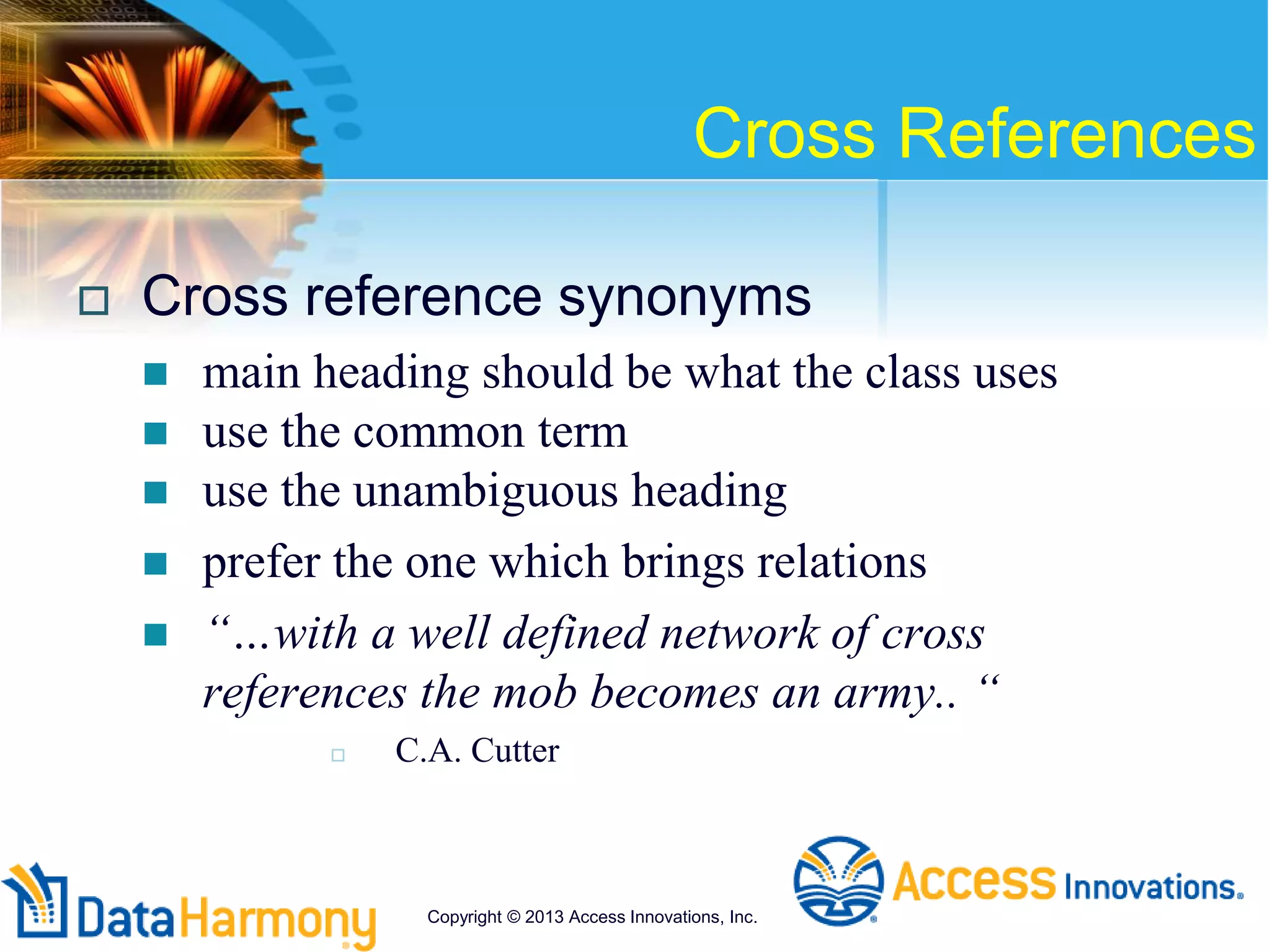 Cross References
 Cross reference synonyms
 main heading should be what the class uses
 use the common term
 use the unambiguous heading
 prefer the one which brings relations
 “…with a well defined network of cross
references the mob becomes an army.. “
 C.A. Cutter
Copyright © 2013 Access Innovations, Inc.
 