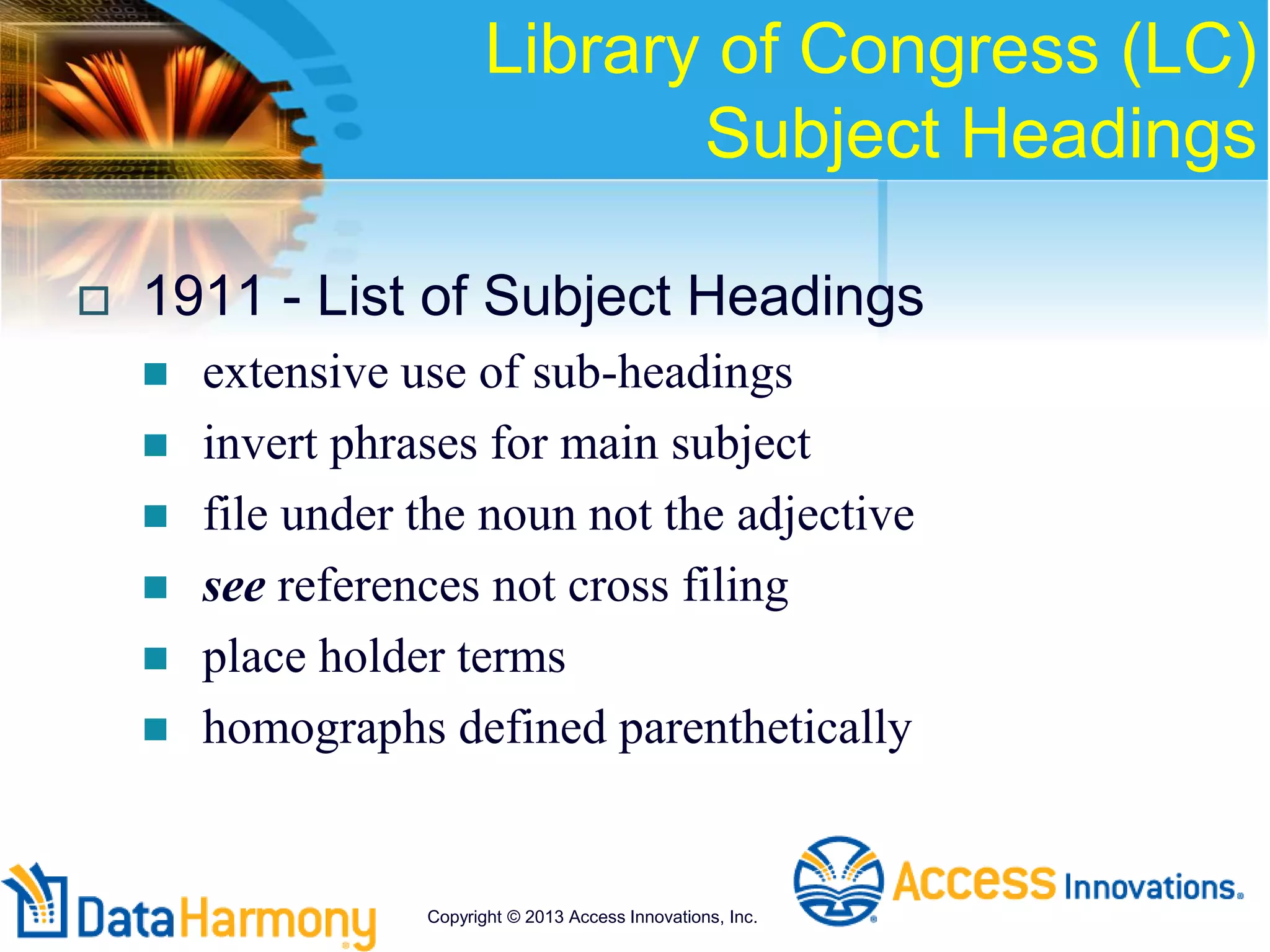 Library of Congress (LC)
Subject Headings
 1911 - List of Subject Headings
 extensive use of sub-headings
 invert phrases for main subject
 file under the noun not the adjective
 see references not cross filing
 place holder terms
 homographs defined parenthetically
Copyright © 2013 Access Innovations, Inc.
 