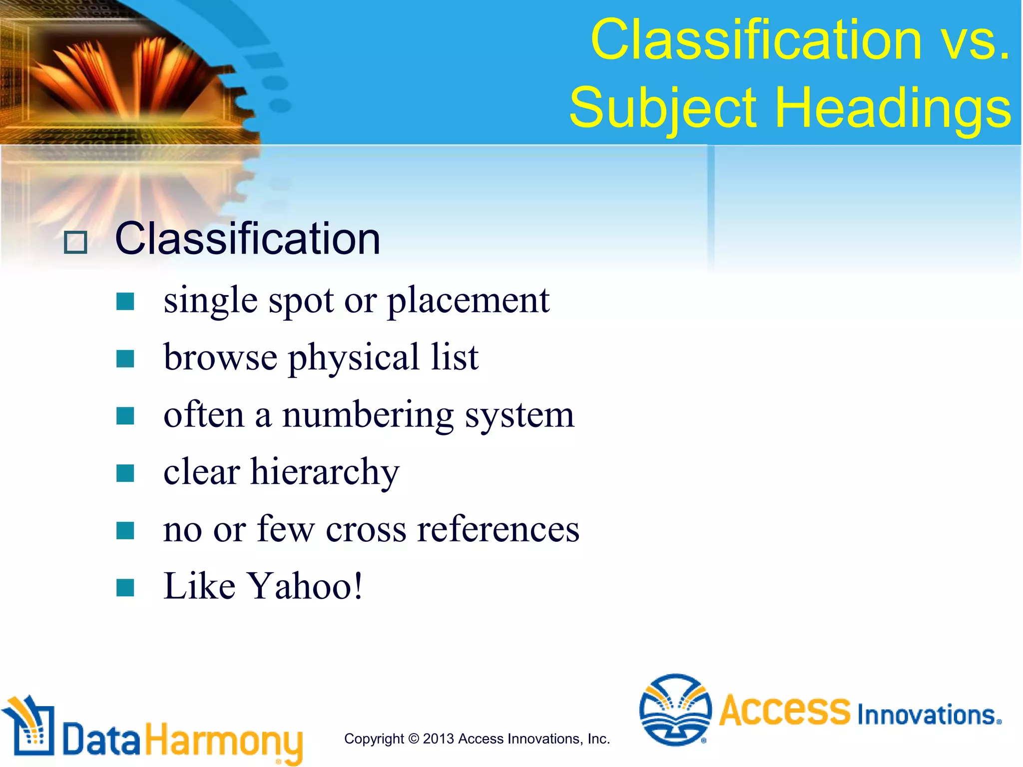 Classification vs.
Subject Headings
 Classification
 single spot or placement
 browse physical list
 often a numbering system
 clear hierarchy
 no or few cross references
 Like Yahoo!
Copyright © 2013 Access Innovations, Inc.
 