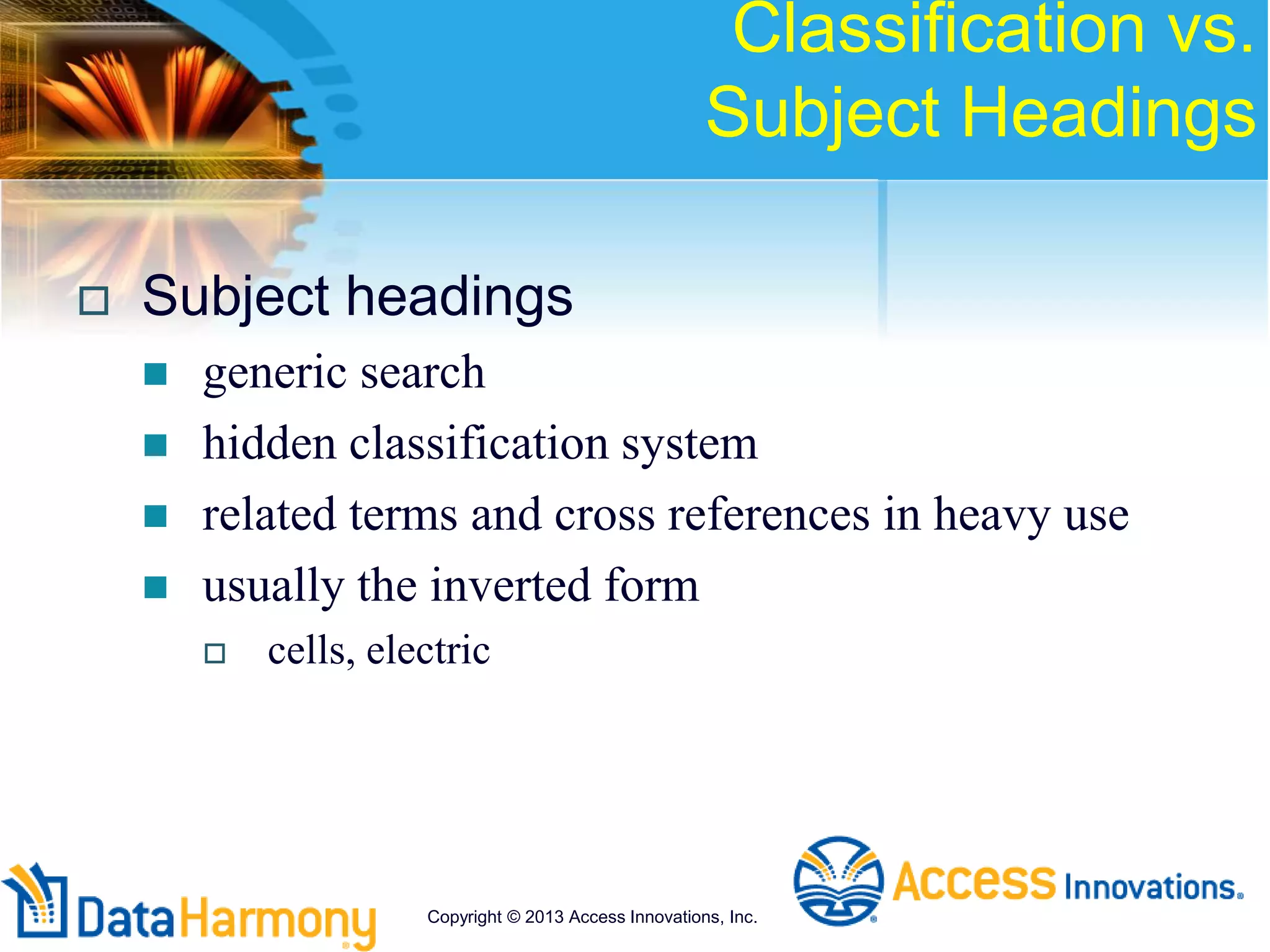 Classification vs.
Subject Headings
 Subject headings
 generic search
 hidden classification system
 related terms and cross references in heavy use
 usually the inverted form
 cells, electric
Copyright © 2013 Access Innovations, Inc.
 