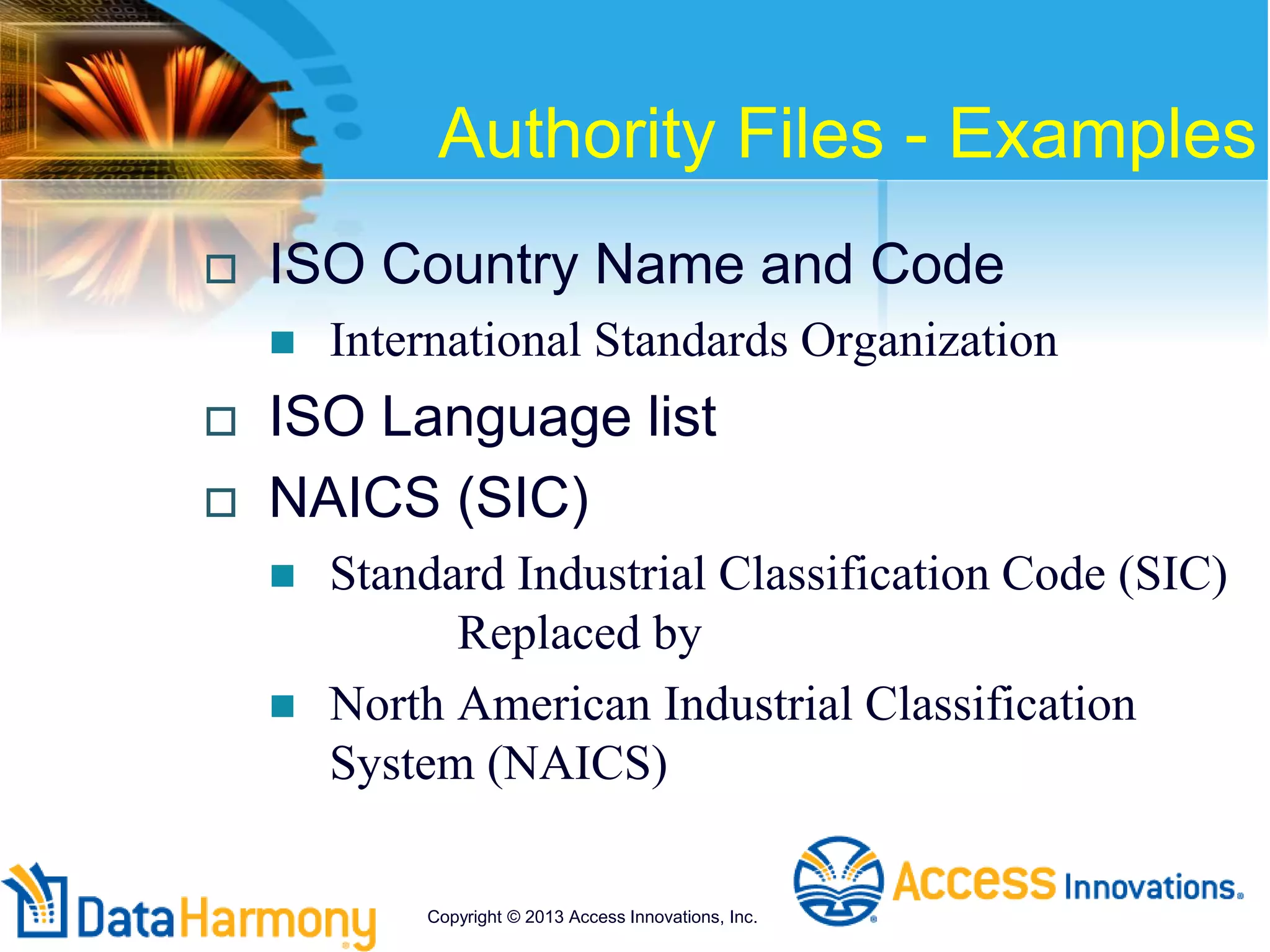 Authority Files - Examples
 ISO Country Name and Code
 International Standards Organization
 ISO Language list
 NAICS (SIC)
 Standard Industrial Classification Code (SIC)
Replaced by
 North American Industrial Classification
System (NAICS)
Copyright © 2013 Access Innovations, Inc.
 