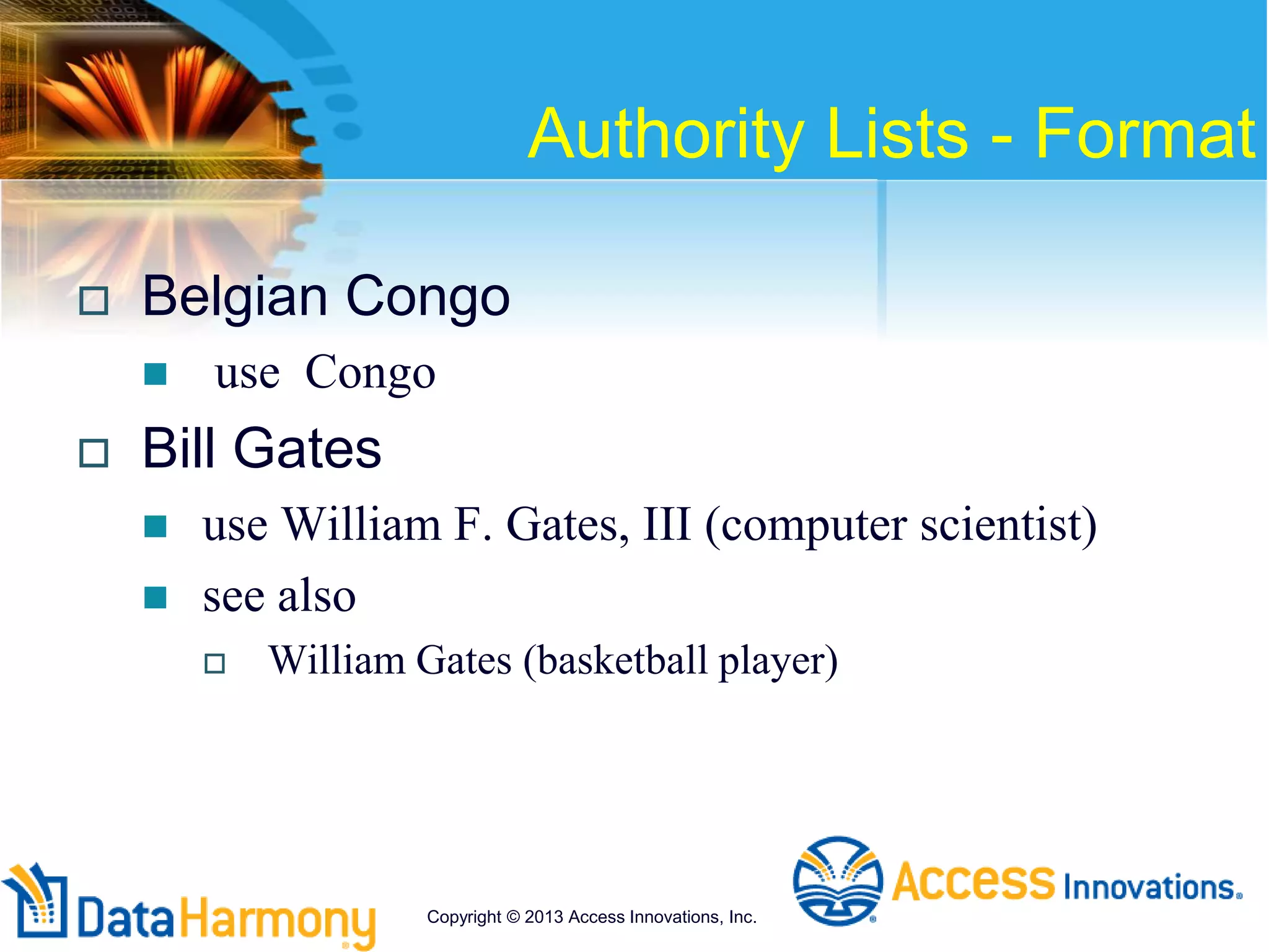 Authority Lists - Format
 Belgian Congo
 use Congo
 Bill Gates
 use William F. Gates, III (computer scientist)
 see also
 William Gates (basketball player)
Copyright © 2013 Access Innovations, Inc.
 
