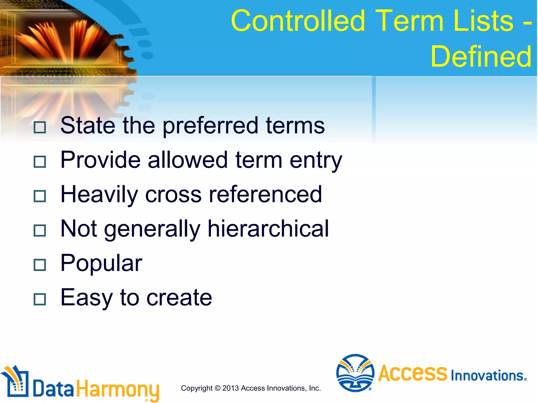 Controlled Term Lists -
Defined
 State the preferred terms
 Provide allowed term entry
 Heavily cross referenced
 Not generally hierarchical
 Popular
 Easy to create
Copyright © 2013 Access Innovations, Inc.
 