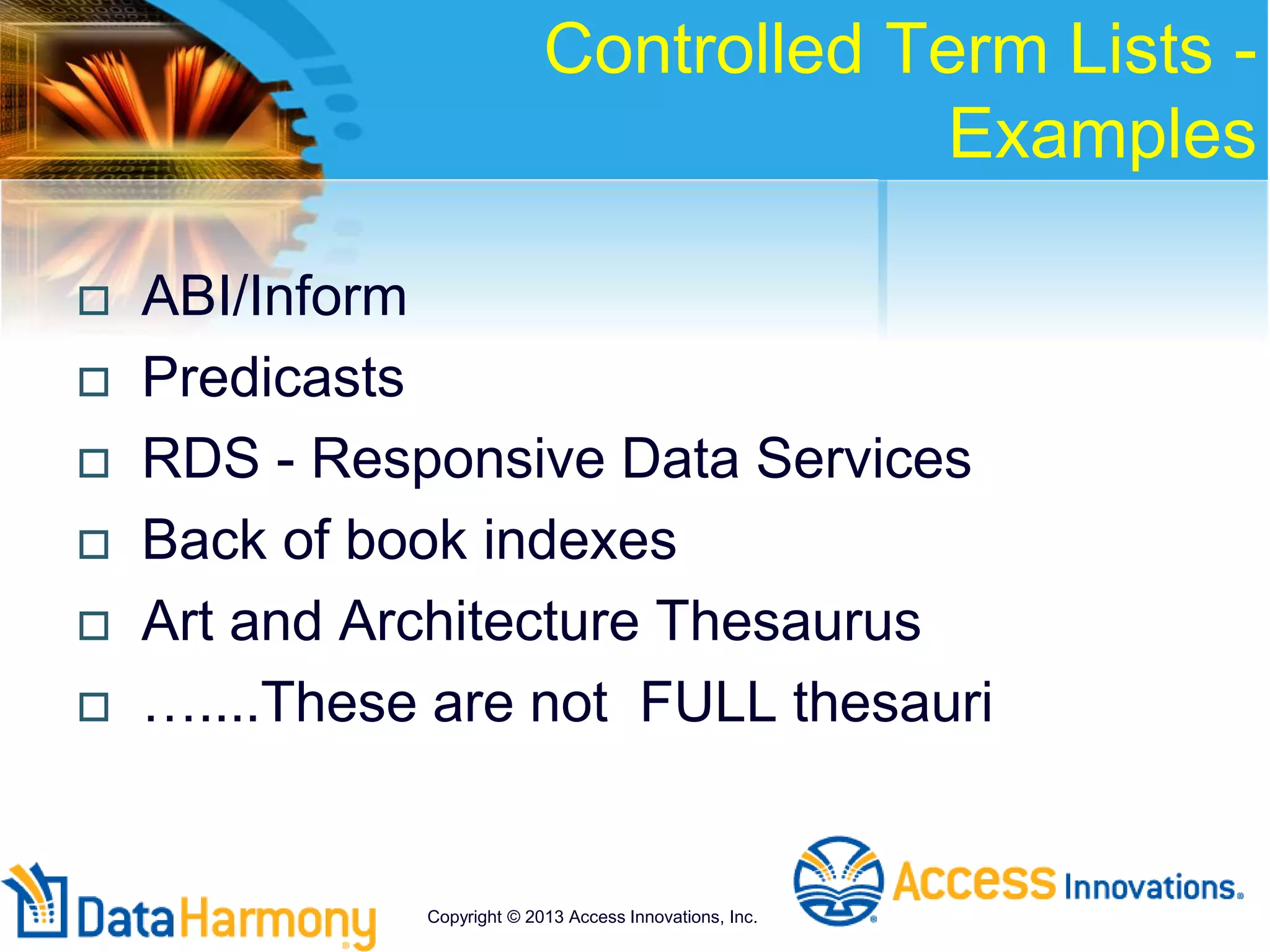 Controlled Term Lists -
Examples
 ABI/Inform
 Predicasts
 RDS - Responsive Data Services
 Back of book indexes
 Art and Architecture Thesaurus
 …....These are not FULL thesauri
Copyright © 2013 Access Innovations, Inc.
 