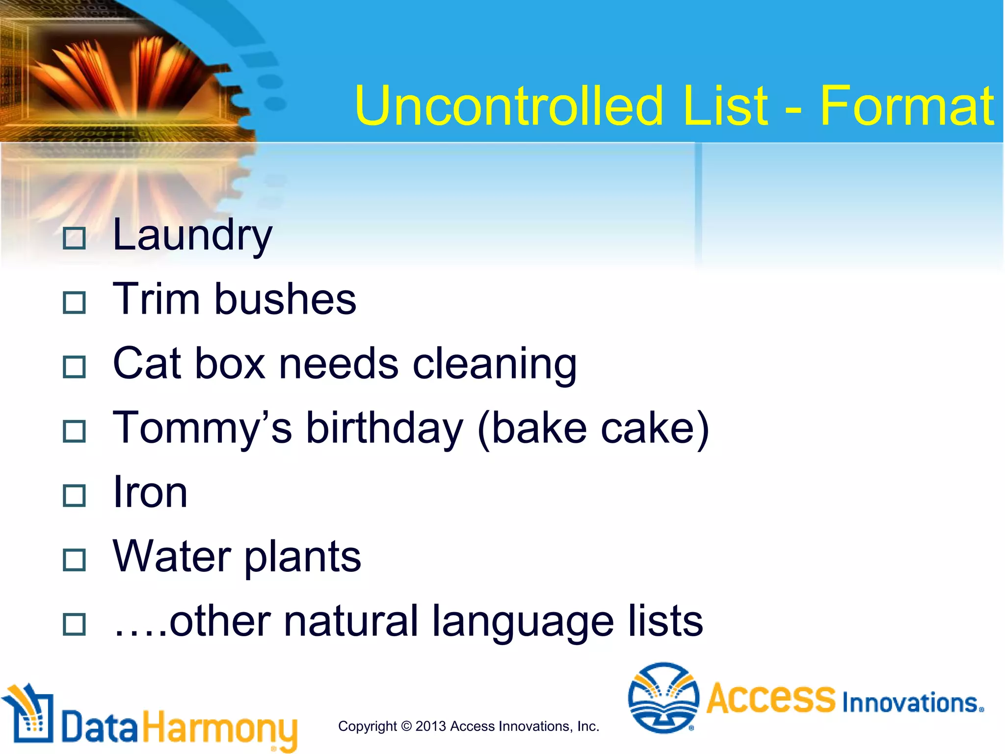 Uncontrolled List - Format
 Laundry
 Trim bushes
 Cat box needs cleaning
 Tommy’s birthday (bake cake)
 Iron
 Water plants
 ….other natural language lists
Copyright © 2013 Access Innovations, Inc.
 
