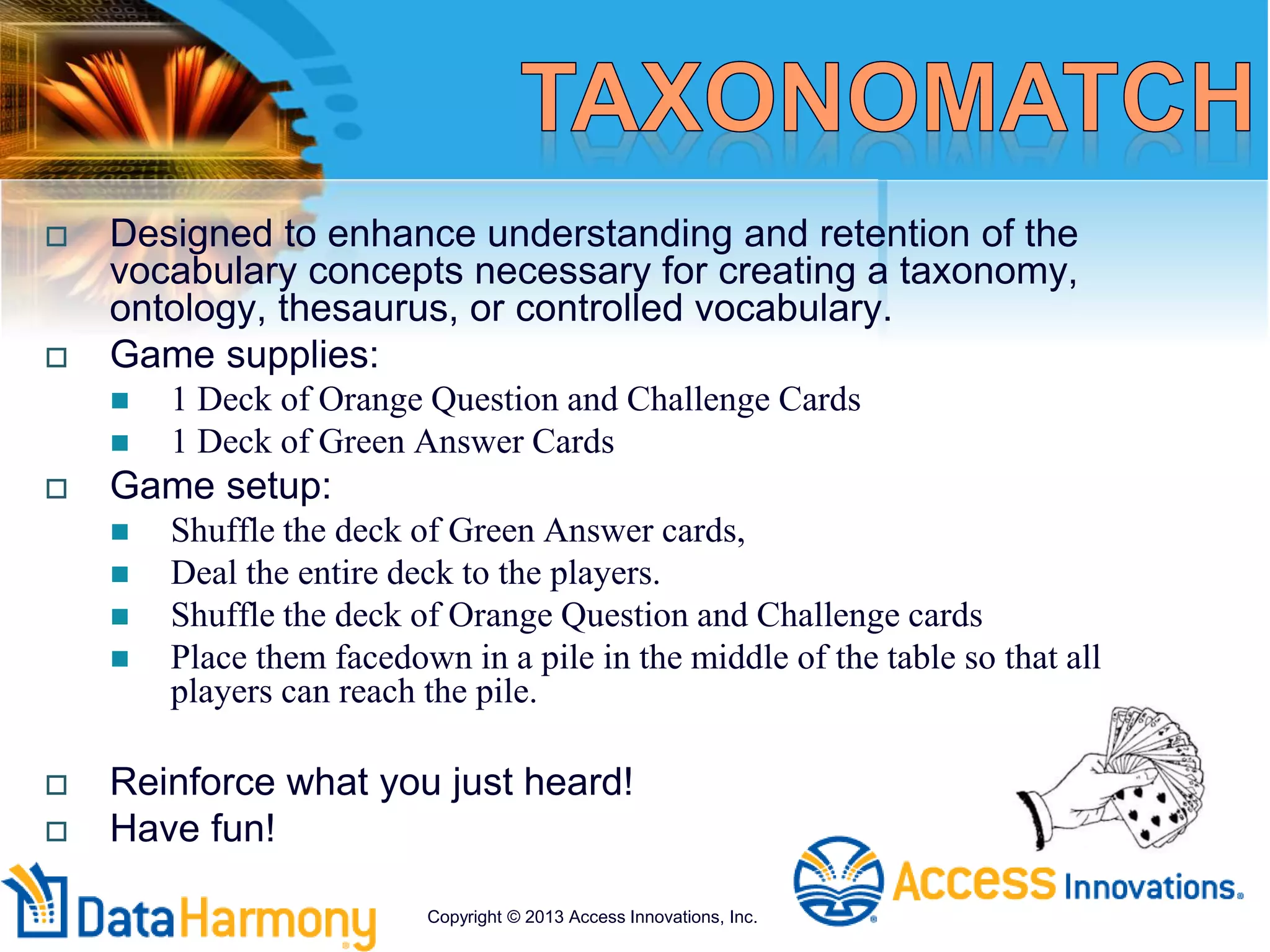  Designed to enhance understanding and retention of the
vocabulary concepts necessary for creating a taxonomy,
ontology, thesaurus, or controlled vocabulary.
 Game supplies:
 1 Deck of Orange Question and Challenge Cards
 1 Deck of Green Answer Cards
 Game setup:
 Shuffle the deck of Green Answer cards,
 Deal the entire deck to the players.
 Shuffle the deck of Orange Question and Challenge cards
 Place them facedown in a pile in the middle of the table so that all
players can reach the pile.
 Reinforce what you just heard!
 Have fun!
Copyright © 2013 Access Innovations, Inc.
 