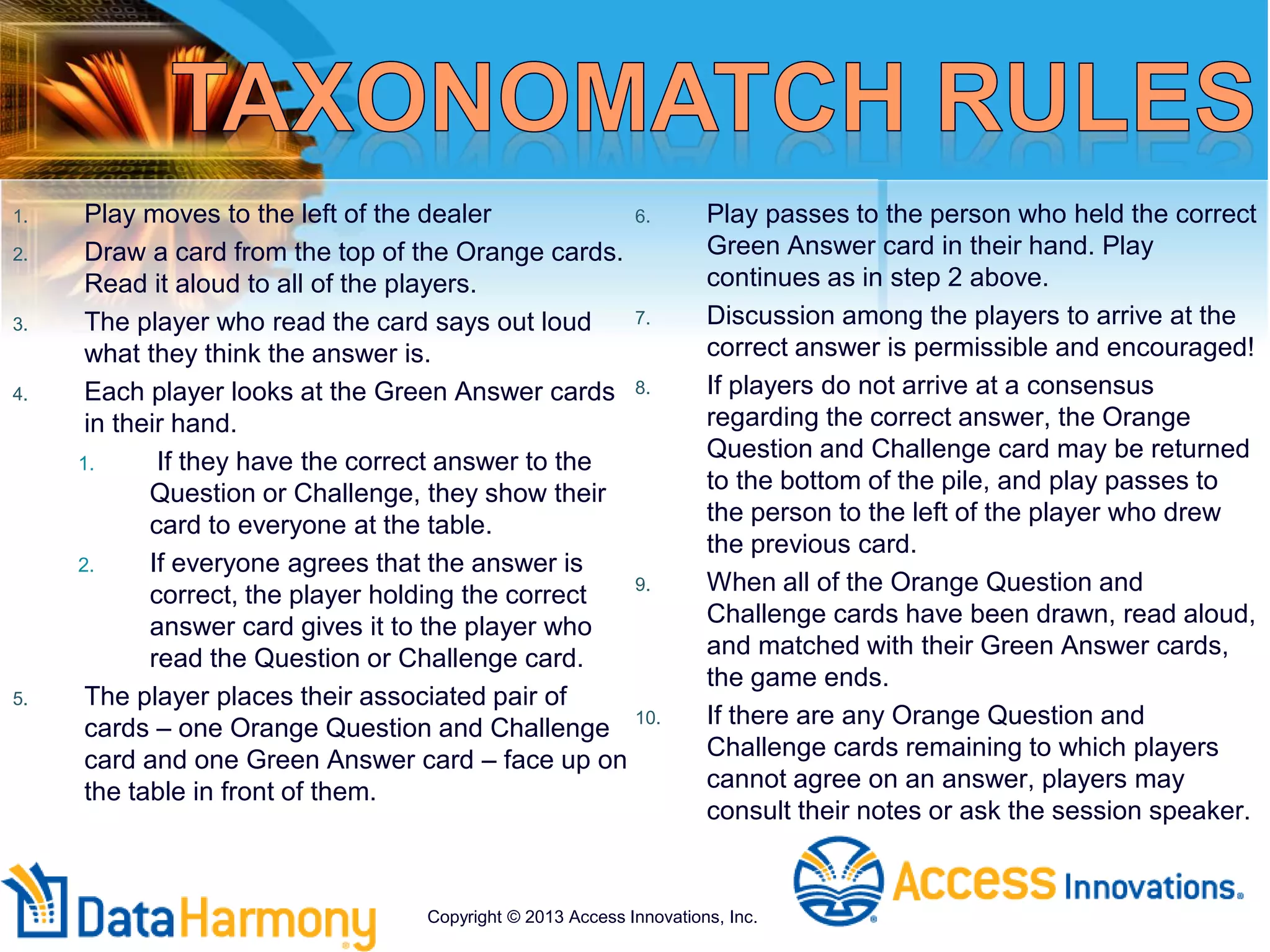 1. Play moves to the left of the dealer
2. Draw a card from the top of the Orange cards.
Read it aloud to all of the players.
3. The player who read the card says out loud
what they think the answer is.
4. Each player looks at the Green Answer cards
in their hand.
1. If they have the correct answer to the
Question or Challenge, they show their
card to everyone at the table.
2. If everyone agrees that the answer is
correct, the player holding the correct
answer card gives it to the player who
read the Question or Challenge card.
5. The player places their associated pair of
cards – one Orange Question and Challenge
card and one Green Answer card – face up on
the table in front of them.
6. Play passes to the person who held the correct
Green Answer card in their hand. Play
continues as in step 2 above.
7. Discussion among the players to arrive at the
correct answer is permissible and encouraged!
8. If players do not arrive at a consensus
regarding the correct answer, the Orange
Question and Challenge card may be returned
to the bottom of the pile, and play passes to
the person to the left of the player who drew
the previous card.
9. When all of the Orange Question and
Challenge cards have been drawn, read aloud,
and matched with their Green Answer cards,
the game ends.
10. If there are any Orange Question and
Challenge cards remaining to which players
cannot agree on an answer, players may
consult their notes or ask the session speaker.
Copyright © 2013 Access Innovations, Inc.
 