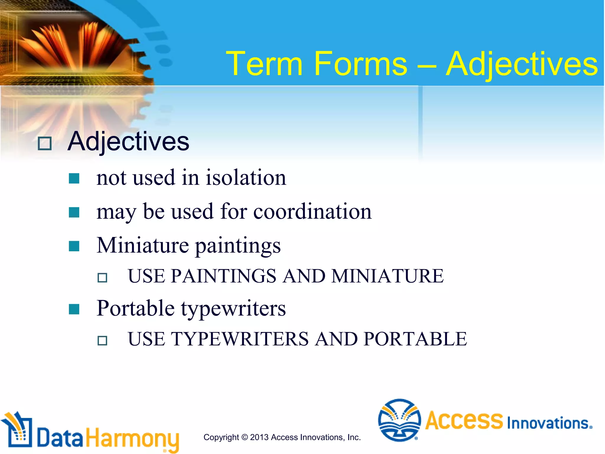 Term Forms – Adjectives
 Adjectives
 not used in isolation
 may be used for coordination
 Miniature paintings
 USE PAINTINGS AND MINIATURE
 Portable typewriters
 USE TYPEWRITERS AND PORTABLE
Copyright © 2013 Access Innovations, Inc.
 