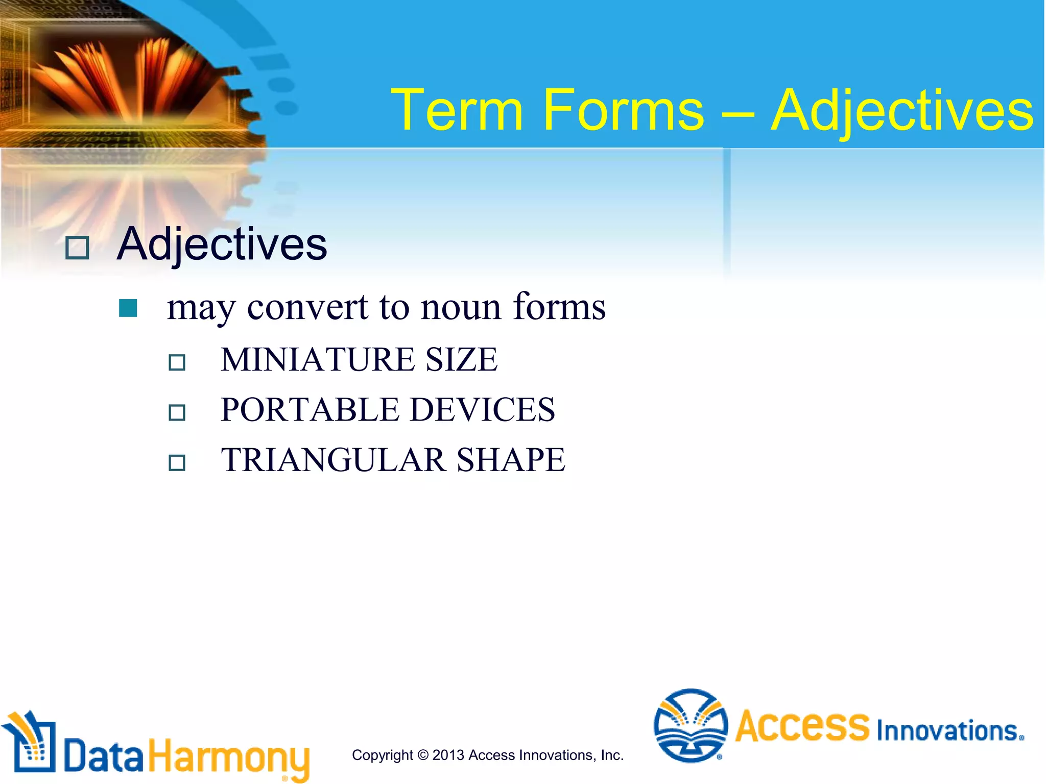 Term Forms – Adjectives
 Adjectives
 may convert to noun forms
 MINIATURE SIZE
 PORTABLE DEVICES
 TRIANGULAR SHAPE
Copyright © 2013 Access Innovations, Inc.
 