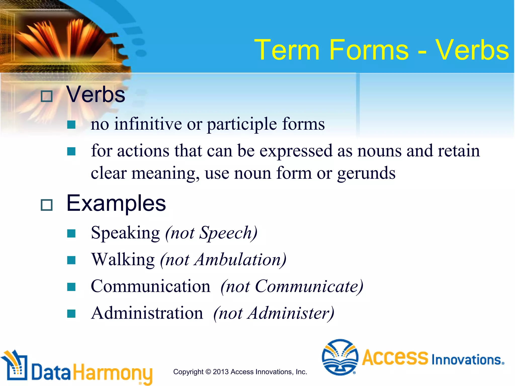 Term Forms - Verbs
 Verbs
 no infinitive or participle forms
 for actions that can be expressed as nouns and retain
clear meaning, use noun form or gerunds
 Examples
 Speaking (not Speech)
 Walking (not Ambulation)
 Communication (not Communicate)
 Administration (not Administer)
Copyright © 2013 Access Innovations, Inc.
 