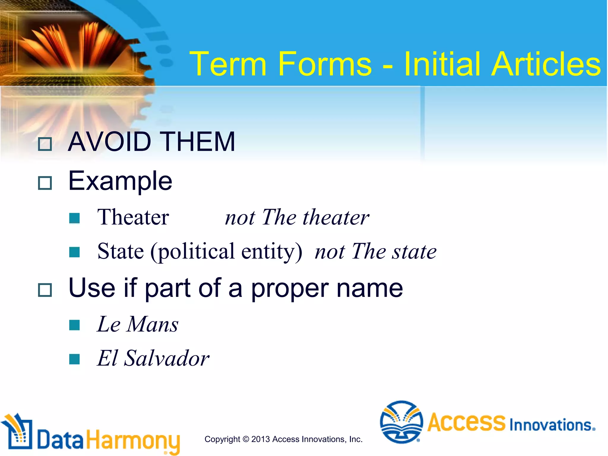 Term Forms - Initial Articles
 AVOID THEM
 Example
 Theater not The theater
 State (political entity) not The state
 Use if part of a proper name
 Le Mans
 El Salvador
Copyright © 2013 Access Innovations, Inc.
 