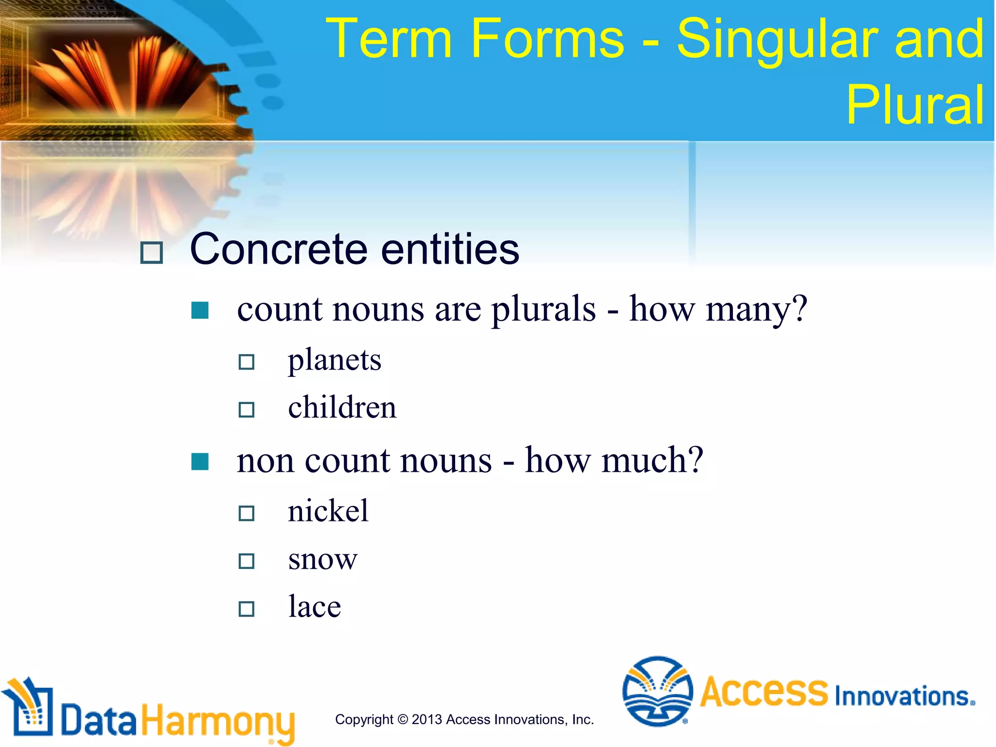 Term Forms - Singular and
Plural
 Concrete entities
 count nouns are plurals - how many?
 planets
 children
 non count nouns - how much?
 nickel
 snow
 lace
Copyright © 2013 Access Innovations, Inc.
 
