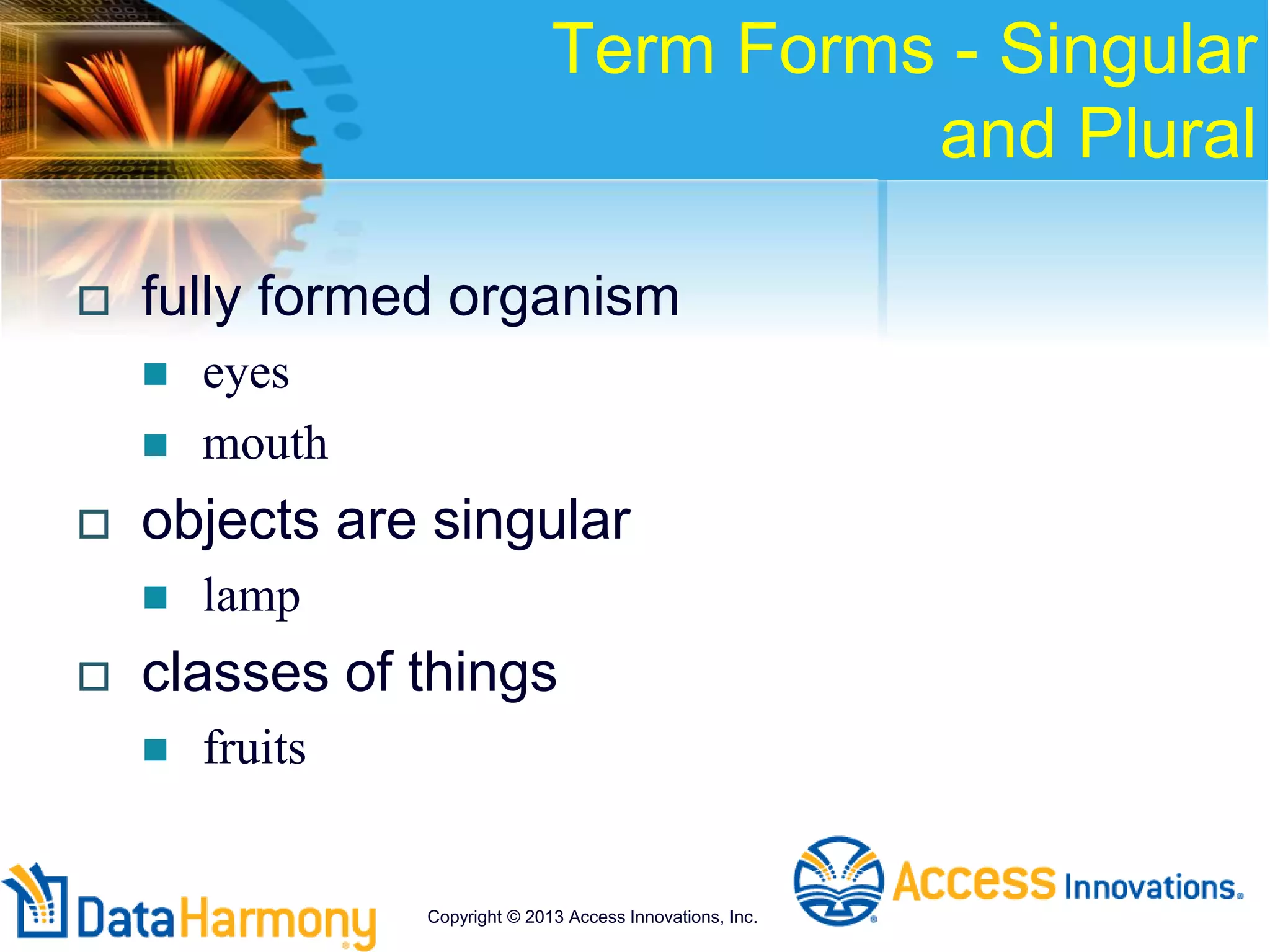 Term Forms - Singular
and Plural
 fully formed organism
 eyes
 mouth
 objects are singular
 lamp
 classes of things
 fruits
Copyright © 2013 Access Innovations, Inc.
 