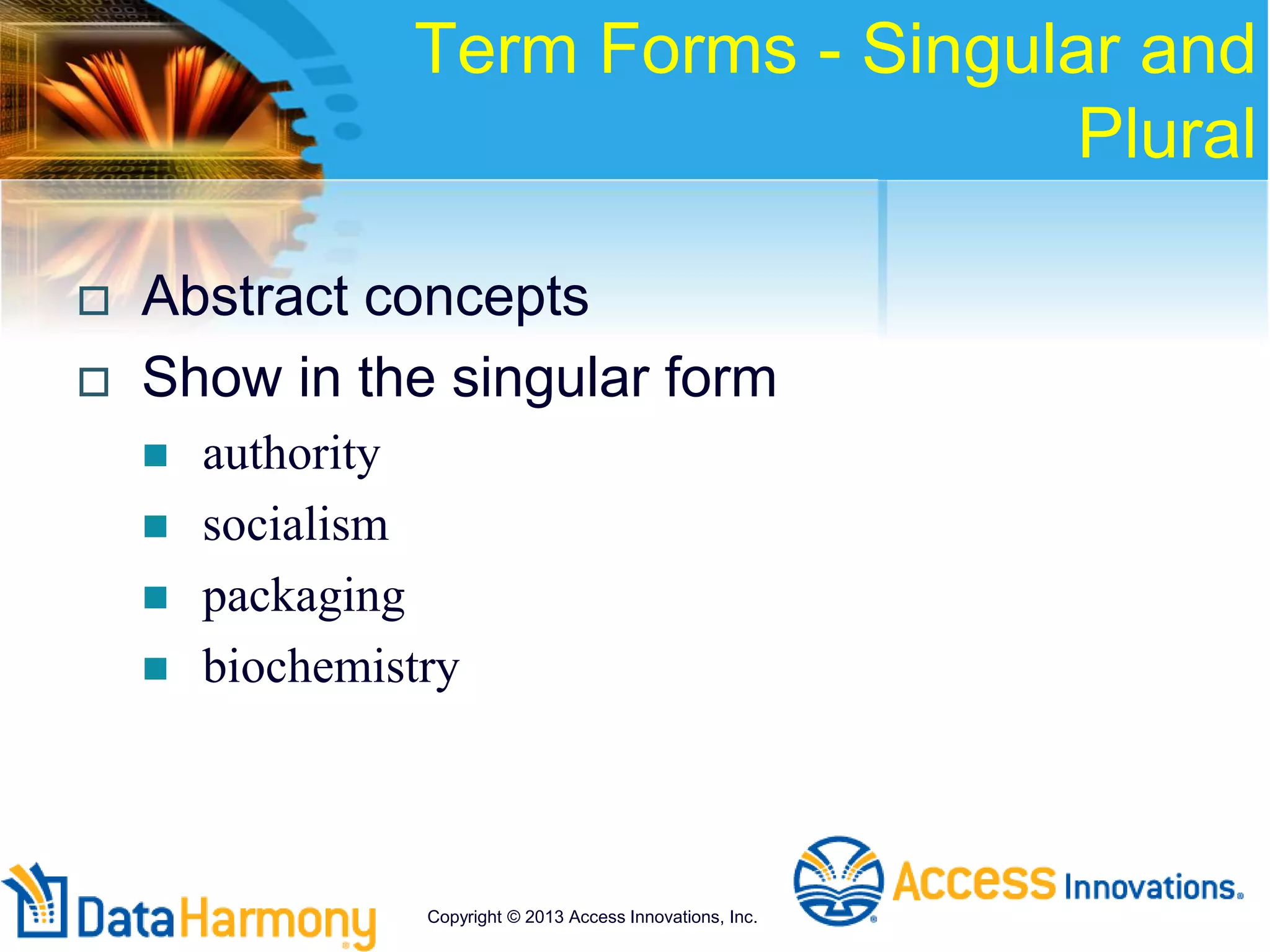 Term Forms - Singular and
Plural
 Abstract concepts
 Show in the singular form
 authority
 socialism
 packaging
 biochemistry
Copyright © 2013 Access Innovations, Inc.
 