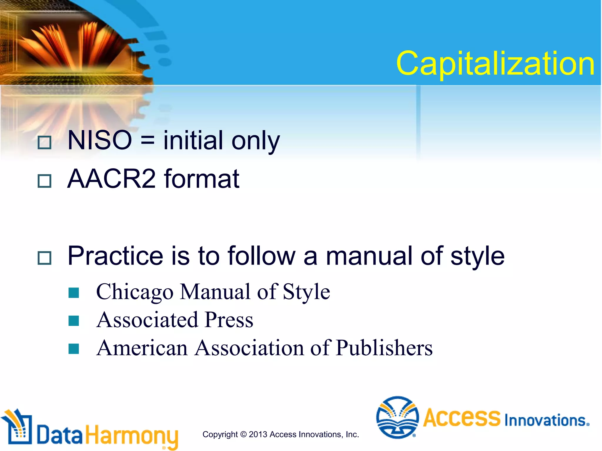 Capitalization
 NISO = initial only
 AACR2 format
 Practice is to follow a manual of style
 Chicago Manual of Style
 Associated Press
 American Association of Publishers
Copyright © 2013 Access Innovations, Inc.
 