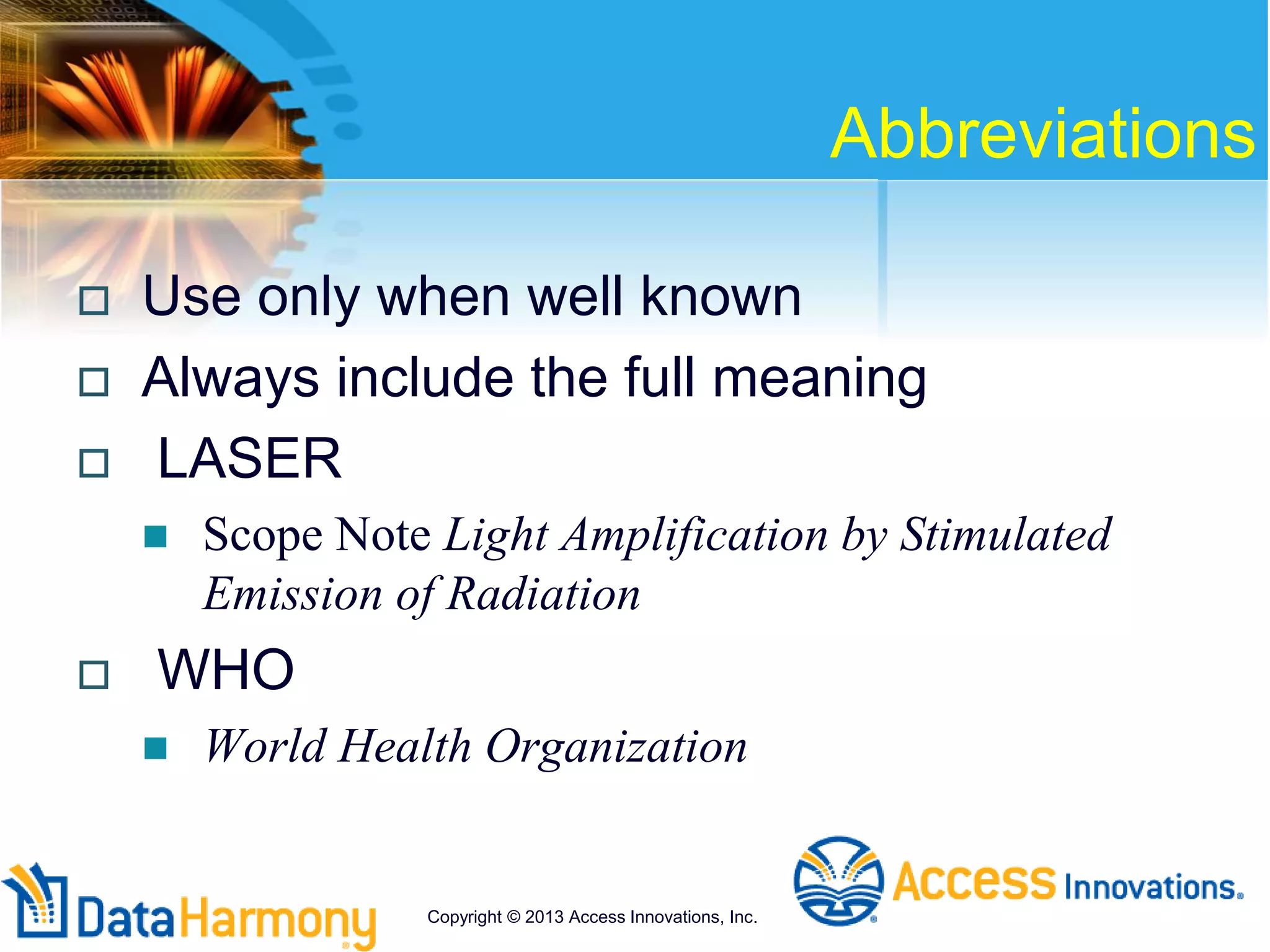 Abbreviations
 Use only when well known
 Always include the full meaning
 LASER
 Scope Note Light Amplification by Stimulated
Emission of Radiation
 WHO
 World Health Organization
Copyright © 2013 Access Innovations, Inc.
 