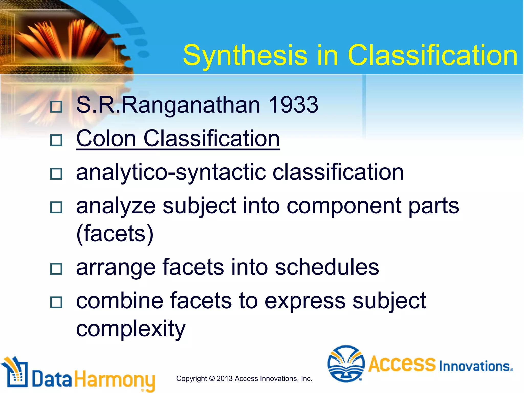Synthesis in Classification
 S.R.Ranganathan 1933
 Colon Classification
 analytico-syntactic classification
 analyze subject into component parts
(facets)
 arrange facets into schedules
 combine facets to express subject
complexity
Copyright © 2013 Access Innovations, Inc.
 